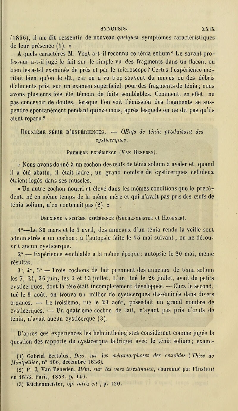 (1836), il inédit ressentir de nouveau quelques symptômes caractéristiques de leur présence (1 ). » A quels caractères M. Vogt a-t-il reconnu ce ténia solium'? Le savant pro- fesseur a-t-il jugé le fait sur le simple vu des fragments dans un flacon, ou. bien les a-t-il examinés de près et par le microscope? Certes l'expérience mé- ritait bien qu'on le dît, C3r on a vu trop souvent du mucus ou des débris d'aliments pris, sur un examen superficiel, pour des fragments de ténia; nous avons plusieurs fois été témoin de faits semblables. Comment, en effet, ne pas concevoir de doutes, lorsque l'on voit l'émission des fragments se sus- pendre spontanément pendant quinze mois, après lesquels on ne dit pas qu'ils aient reparu ? Deuxième série d'expériences. — OEufs de lènia produisant des cysticerques. Première expérience (Van Beneden). « Nous avons donné à un cochon des œufs de ténia solium à avaler et, quand il a été abattu, il était ladre; un grand nombre de cysticerques celluleux étaient logés dans ses muscles. » Un autre cochon nourri et élevé dans les mêmes conditions que le précé- dent, né en même temps de la même mère et qui n'avait pas pris des œufs de ténia solium, n'en contenait pas (2). » Deuxième a sixième expérience (Kucuenmeister et Haubner). 1°—Le 30 mars et le 5 avril, des anneaux d'un ténia rendu la veille sont administrés à un cochon ; à l'autopsie faite le 4 5 mai suivant, on ne décou- vrit aucun cysticerque. 2° — Expérience semblable à la même époque; autopsie le 20 mai, même résultat. 3°, 4°, 5° — Trois cochons de lait prennent des anneaux de ténia solium les 7, 24, 26 juin, les 2 et 13 juillet. L'un, lue le 26 juillet, avait de petits cysticerques, dont la têteétait incomplètement développée. — Chez le second, tué le 9 août, on trouva un millier de cysticerques disséminés dans divers organes. — Le troisième, tué le 23 août, possédait un grand nombre de cysticerques. ■— Un quatrième cochon de lait, n'ayant pas pris d'œufs de ténia, n'avait aucun cysticerque (3). D'après ces expériences les helminthologii-tes considèrent comme jugée la question des rapports du cysticerque ladrique avec le ténia solium ; exami- (1) Gabriel Bcrtolus, Diss. sur les métamorphoses des cesloides {Thèse de Montpellier, n° 106, décembre 1856). (2) P. J. van Beneden, Mém. sur les vers intestinaux, couronne par l'Institut en 1853. Paris, 1833, p. 146.