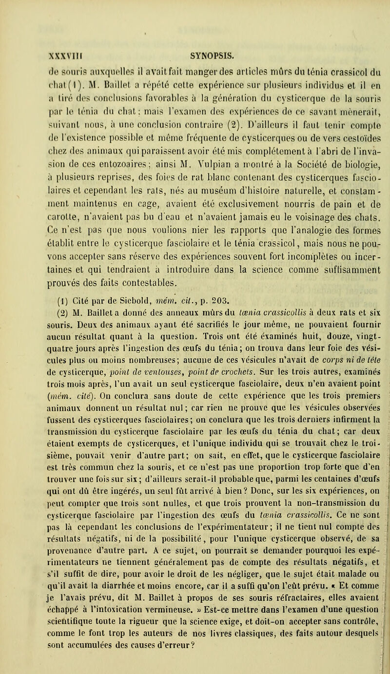 XXX VI II SYNOPSIS. de souri? auxquelles il avait fuit manger des articles mûrs du ténia crassicol du eliat(l). M. Baille!, a répété celte expérience sur plusieurs individus et il en a lire des conclusions favorables à la génération du cysticerque de la souris par le lénîa du chat: mais l'examen des expériences de ce savant mènerait, suivant nous, à une conclusion contraire (2). D'ailleurs il faut tenir compte de l'existence possible et même fréquente de cyslicerques ou de vers cesloïdes chez des animaux qui paraissent avoir été mis complètement à l'abri de l'inva- sion de ces enlozoaires ; ainsi M. Vulpian a montré à la Société de biologie, à plusieurs reprises, des foies de rat blanc contenant des cysticerques faseio- laires et cependant les rais, nés au muséum d'histoire naturelle, et constam- ment maintenus en cage, avaient été exclusivement nourris de pain et de carotte, n'avaient pas bu d'eau et n'avaient jamais eu le voisinage des chats. Ce n'est pas que nous voulions nier les rapports que l'analogie des formes établit entre le cysticerque fasciolaire et le ténia crassicol, mais nous ne pou- vons accepter sans réserve des expériences souvent fort incomplètes ou incer- taines et qui tendraient a introduire dans la science comme suflisamment prouvés des faits contestables. (1) Cité par de Sicbold, mém. cil., p. 203. (2) M. Bailleta donné des anneaux mûrs du lœnia crassicollis à deux rats et six souris. Deux des animaux ayant été sacrifiés le jour môme, ne pouvaient fournir aucun résultat quant à la question. Trois ont été examinés huit, douze, vingt- quatre jours après l'ingestion des œufs du ténia; ou trouva dans leur foie des vési- cules plus ou moins nombreuses; aucune de ces vésicules n'avait de corps ni de lêie de cysticerque, point de ventouses, point de crochets. Sur les trois autres, examinés trois mois après, l'un avait un seul cysticerque fasciolaire, deux n'en avaient point (mém. cité). On conclura sans doute de cette expérience que les trois premiers animaux donnent un résultat nul; car rien ne prouve que les vésicules observées fussent des cysticerques fasciolaires ; on conclura que les trois derniers infirment la transmission du cysticerque fasciolaire par les œufs du ténia du chat; car deux étaient exempts de cysticerques, et l'unique individu qui se trouvait chez le troi- sième, pouvait venir d'autre part; on sait, en effet, que le cysticerque fasciolaire est très commun chez la souris, et ce n'est pas une proportion trop forte que d'en trouver une fois sur six; d'ailleurs serait-il probable que, parmi les centaines d'oeufs qui ont dû être ingérés, un seul fût arrivé à bien? Donc, sur les six expériences, on peut compter que trois sont nulles, et que trois prouvent la non-transmission du cysticerque fasciolaire par l'ingestion des œufs du tœnia crassicollis. Ce ne sont pas là cependant les conclusions de l'expérimentateur; il ne tient nul compte des résultats négatifs, ni de la possibilité, pour l'unique cysticerque observé, de sa provenance d'autre part. A ce sujet, on pourrait se demander pourquoi les expé- rimentateurs ne tiennent généralement pas de compte des résultats négatifs, et s'il suffit de dire, pour avoir le droit de les négliger, que le sujet était malade ou qu'il avait la diarrhée et moins encore, car il a suffi qu'on l'eût prévu. « Et comme je l'avais prévu, dit M. Baillet à propos de ses souris réfractaires, elles avaient échappé à l'intoxication vermineuse. » Est-ce mettre dans l'examen d'une question scientifique toute la rigueur que la science exige, et doit-on accepter sans contrôle, comme le font trop les auteurs de nos livres classiques, des faits autour desquels sont accumulées des causes d'erreur?