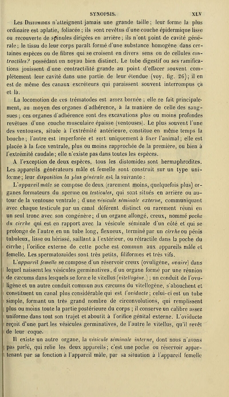 Les Distomides n'atteignent jamais une grande taille; leur forme la plus ordinaire est aplatie, foliacée ; ils sont revêtus d'une couche épidermique lisse ou recouverte de spinules dirigées en arrière; ils n'ont point de cavité géné- rale; le tissu de leur corps paraît formé d'une substance homogène dans cer- taines espèces ou de fibres qui se croisent en divers sens ou de cellules con- tractiles? possédant un noyau bien distinct. Le tube digestif ou ses ramifica- tions jouissent d'une contractililé grande au point d'effacer souvent com- plètement leur cavité dans une partie de leur étendue (voy. fig. 26); il en est de même des canaux excréteurs qui paraissent souvent interrompus ça et là. La locomotion de ces trématodes est assez bornée ; elle se fait principale- ment, au moyen des organes d'adhérence, à la manière de celle des sang- sues ; ces organes d'adhérence sont des excavations plus ou moins profondes revêtues d'une couche musculaire épaisse (ventouses). Le plus souvent l'une des ventouses, située à l'extrémité antérieure, constitue en même temps la bouche; l'autre est imperforée et sert uniquement à fixer l'animal ; elle est placée à la face ventrale, plus ou moins rapprochée de la première, ou bien à l'extrémité caudale; elle n'existe pas dans toutes les espèces. A l'exception de deux espèces, tous les distomides sont hermaphrodites. Les appareils générateurs mâle et femelle sont construit sur un type uni- forme; leur disposition la plus générale est la suivante : Vappareil mâle se compose de deux (rarement moins, quelquefois plus) or- ganes formateurs du sperme ou testicules, qui sont situés en arrière ou au- tour de la ventouse ventrale ; d'une vésicule séminale externe, communiquant avec chaque testicule par un canal déférent distinct ou rarement réuni en un seul tronc avec son congénère; d'un organe allongé, creux, nommé poche du cirrhe qui est en rapport avec la vésicule séminale d'un côté et qui se prolonge de l'autre en un tube long, flexueux, terminé par un cirrheou pénis lubuleux, lisse ou hérissé, saillante l'extérieur, ou rétraclile dans la poche du l cirrhe ; l'orifice externe de celte poche est commun aux appareils mâle et femelle. Les spermatozoïdes sont très petits, filiformes et très vifs. L'appareil femelle se compose d'un réservoir creux (ovuligène, ovaire) dans i lequel naissent les vésicules germinatives, d'un organe formé par une réunion de caecums dans lesquels se forme le vitellus (vitellogène.) ; un conduit de l'ovu- ligène et un autre conduit commun aux ceecums du vitellogène, s'abouchent et constituent un canal plus considérable qui est l'oviducle; celui-ci est un tube simple, formant un très grand nombre de circonvolutions, qui remplissent plus ou moins toute la partie postérieure du corps ; il conserve un calibre assez uniforme dans tout son trajet et aboutit à l'orifice génital externe. L'oviducte reçoit d'une part les vésicules germinatives, de l'autre le vitellus, qu'il revêt de leur coque. Il existe un autre organe, la vésicule séminale interne, dont nous n'avons pas parlé, qui relie les deux appareils; c'est une poche ou réservoir appar- tenant par sa fonction à l'appareil mâle, par sa situation à l'appareil femelle