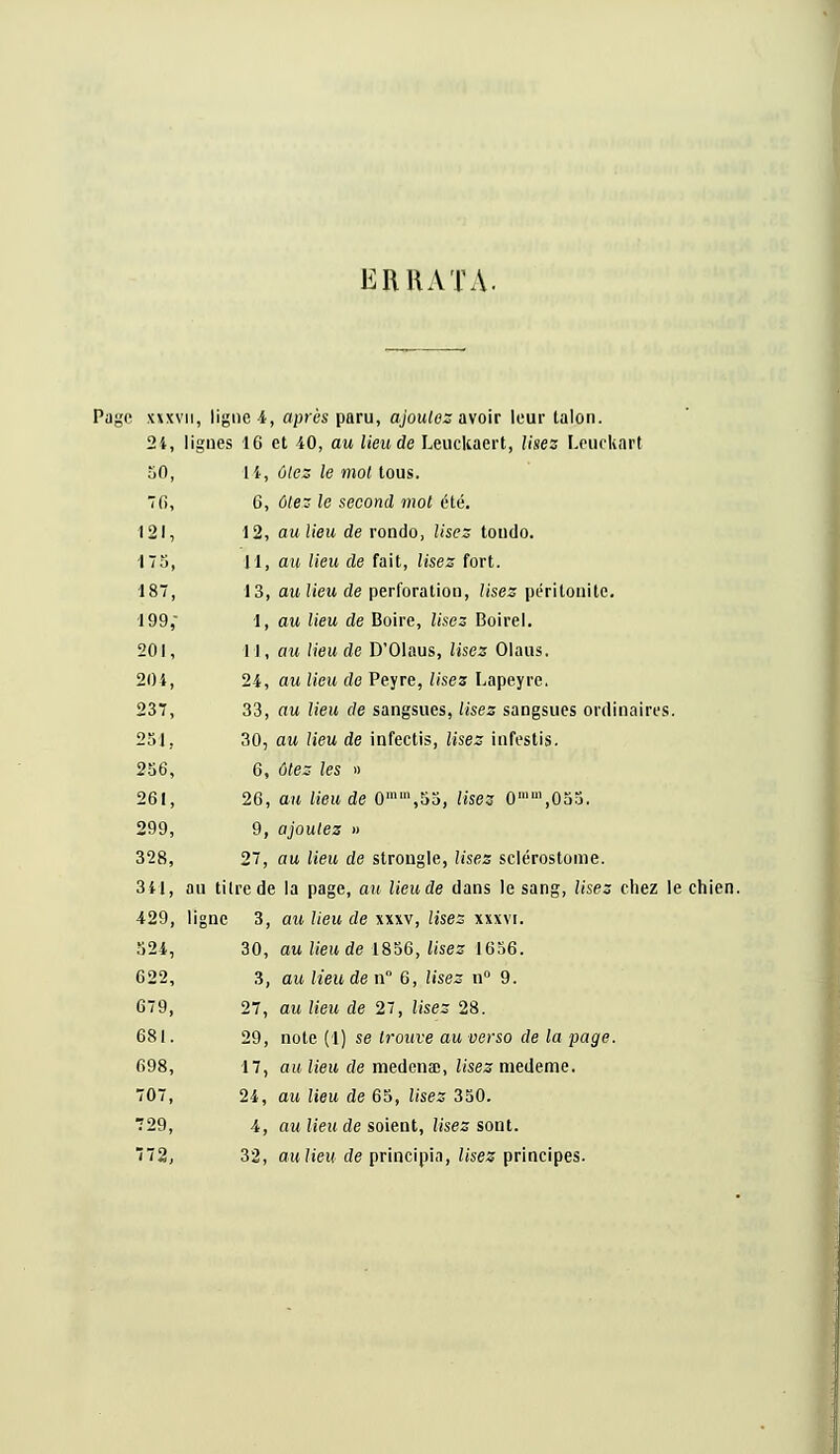 ERRATA. Page xxxvn, ligne 4, après paru, ajoutes avoir leur lalon. 24, lignes 16 et 40, au lieu de Leuckaert, Usez Leuckart 50, li, ûlez le mot tous. fi, G, ûlez le second mot été. 121, 12, aulieu de rondo, Usez toudo. 175, H, au lieu de fait, lises fort. 187, 13, aulieu de perforation, lisez péritonite. 199,' 1, au lieu de Boire, lisez Boirel. 201, 11, au lieu de D'Olaus, lisez Olaus. 204, 24, au lieu de Peyre, lisez Lapeyre. 237, 33, au Heu de sangsues, lises sangsues ordinaires. 251, 30, au lieu de infectis, lisez infestis. 256, 6, ôtez les » 261, 26, au lieu de 0mm,55, lisez 0'1,055. 299, 9, ajoutez » 328, 27, au lieu de strongle, lises sclérostome. 341, au titre de la page, au lieude dans le sang, lises chez le chien. 429, ligne 3, au lieu de xxxv, lises xxxvi. 524, 30, au lieu de 1856, lisez 1656. 622, 3, au lieude n 6, lisez n° 9. 679, 27, au lieu de 27, lises 28. 681. 29, note (1) se trouve au verso de la page. 698, 17, au lieu de medena;, lisez niedeme. 707, 24, au lieu de 65, Usez 350. ■729, 4, au lieu de soient, lises sont. ~i2, 32, aulieu de principia, lisez principes.