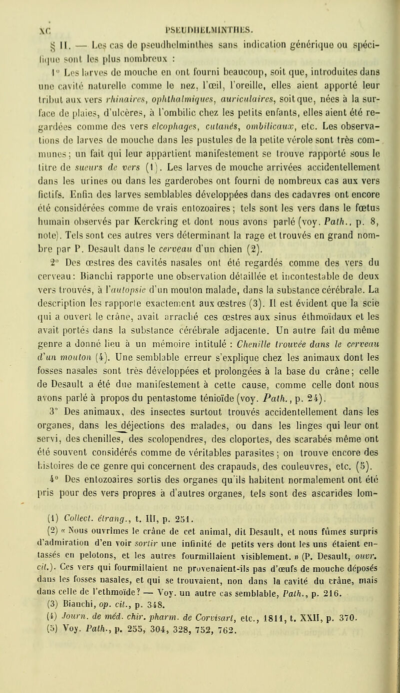 \c PSEUDHËLMiHTHIiS. $ il. — Les cas de pseudhelminthes sans indication générique ou spéci- fique sont les plus nombreux : I Lis larves de mouche en ont fourni beaucoup, soit que, introduites dans une cavité naturelle comme le nez, l'œil, l'oreille, elles aient apporté leur tribut aux vers rhinaires, ophtliulmi<iues, auriculaires, soitquc, nées à la sur- face de plaies, d'ulcères, à l'ombilic chez les pelils enfants, elles aient été re- gardées comme des vers elcophagrs, cutanés, ombilicaux, etc. Les observa- tions do larves de mouche dans les pustules de la petite vérole sont 1res com- munes; un fait qui leur appartient manifestement se trouve rapporté sous le litre de sueurs de vers (I). Les larves de mouche arrivées accidentellement dans les urines ou dans les garderobes ont fourni de nombreux cas aux vers fictifs. Enfin des larves semblables développées dans des cadavres ont encore été considérées comme de vrais enlozoaires; tels sont les vers dans le fœtus humain observés par Kerckring et dont nous avons parlé (voy. Palh., p. 8, note). Tels sont ces autres vers déterminant la rage et trouvés en grand nom- bre par P. Desault dans le cerveau d'un chien (2). 2 Des œstres des cavités nasales ont été regardés comme des vers du cerveau: Dianchi rapporte une observation détaillée et incontestable de deux vers trouvés, à Yaulopsie d'un rnoulon malade, dans la substance cérébrale. La description les rapporte exactement aux œstres (3). Il est évident que la scie qui a ouvert le crâne, avait arraché ces œstres aux sinus éthmoïdaux et les avait portés dans la substance cérébrale adjacente. Un autre fait du même genre a donné lieu à un mémoire intitulé : Chenille trouvée dans le cerveau d'un mouton (4). Une semblable erreur s'explique chez les animaux dont les fosses nasales sont très développées et prolongées à la base du crâne; celle de Desault a été due manifestement à cette cause, comme celle dont nous avons parlé à propos du pentastome ténioïde (voy. Path., p. 24). 3 Des animaux, des insectes surtout trouvés accidentellement dans les organes, dans les__déjections des malades, ou dans les linges qui leur ont servi, des chenilles, des scolopendres, des cloportes, des scarabés même ont été souvent considérés comme de véritables parasites; on trouve encore des histoires de ce genre qui concernent des crapauds, des couleuvres, etc. (5). 4° Des entozoaires sortis des organes qu'ils habitent normalement ont été pris pour des vers propres à d'autres organes, tels sont des ascarides lom- (1) Collect. élrang., t. IU, p. 251. (2) « Nous ouvrîmes le crâne de cet animal, dit Desault, et nous fûmes surpris d'admiration d'en voir sortir une infinité de petits vers dont les uns étaient en- tassés en pelotons, et les autres fourmillaient visiblement. » (P. Desault, ouvr. cit.). Ces vers qui fourmillaient ne provenaient-ils pas d'œufs de mouche déposés daus les fosses nasales, et qui se trouvaient, non dans la cavité du crâne, mais dans celle de l'ethmoïde? — Voy. un autre cas semblable, Palh., p. 216. (3) Bianchi, op. cit., p. 348. (i) Journ. de méd. chir. pharm. de Corvisart, etc., 1811, t. XXII, p. 370. (5) Voy. Path., p. 255, 304, 328, 752, 762.