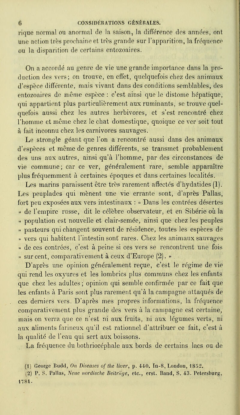 rique normal ou anormal de la saison, la différence dos années, ont une action très prochaine et très grande sur l'apparition, la fréquence ou la disparition de certains entozoaires. On a accordé au genre de vie une grande importance dans la pro- duction des vers; on trouve, en effet, quelquefois chez des animaux d'espèce différente, mais vivant dans des conditions semblables, des entozoaires de même espèce : c'est ainsi que le distome hépatique, qui appartient plus particulièrement aux ruminants, se trouve quel- quefois aussi chez les autres herbivores, et s'est rencontré chez l'homme et même chez le chat domestique, quoique ce ver soit tout à fait inconnu chez les carnivores sauvages. Le strongle géant que l'on a rencontré aussi dans des animaux d'espèces et même de genres différents, se transmet probablement des uns aux autres, ainsi qu'à l'homme, par des circonstances de vie commune; car ce ver, généralement rare, semble apparaître plus fréquemment à certaines époques et dans certaines localités. Les marins paraissent être très rarement affectés d'hydatides (1). Les peuplades qui mènent une vie errante sont, d'après Pallas, fort peu exposées aux vers intestinaux : « Dans les contrées désertes » de l'empire russe, dit le célèbre observateur, et en Sibérie où la .. population est nouvelle et clair-semée, ainsi que chez les peuples » pasteurs qui changent souvent de résidence, toutes les espèces de » vers qui habitent l'intestin sont rares. Chez les animaux sauvages » de ces contrées, c'est à peine si ces vers se rencontrent une fois » sur cent, comparativement à ceux d'Europe (2). » D'après une opinion généralement reçue, c'est le régime de vie qui rend les oxyures et les lombrics plus communs chez les enfants que chez les adultes ; opinion qui semble confirmée par ce fait que les enfants à Paris sont plus rarement qu'à la campagne attaqués de ces derniers vers. D'après mes propres informations, la fréquence comparativement plus grande des vers à la campagne est certaine, mais on verra que ce n'est ni aux fruits, ni aux légumes verts, ni aux aliments farineux qu'il est rationnel d'attribuer ce fait, c'est à la qualité de l'eau qui sert aux boissons. La fréquence du bothriocéphale aux bords de certains lacs ou de (1) George Budd, On Diseases of the liver, p. 440. Id-8, London, 1852. (2) P. S. Pallas, Neue nordische Beilr'dge, etc., erst. Band, S. 43. Petersburg, 1781.