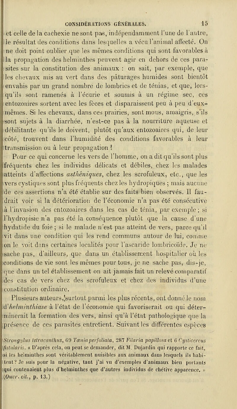 et celle de la cachexie ne sont pa«, indépendamment l'une de l'autre, le résultat des conditions dans lesquelles a vécu l'animal affecté. On ne doit point oublier que les mêmes conditions qui sont favorables à la propagation des helminthes peuvent agir en dehors de ces para- sites sur la constitution des animaux : on sait, par exemple, que les chevaux mis au vert dans des pâturages humides sont bientôt envahis par un grand nombre de lombrics et de ténias, et que, lors- qu'ils sont ramenés à l'écurie et soumis à un régime sec, ces entozoaires sortent avec les fèces et disparaissent peu à peu d'eux- mêmes. Si les chevaux, dans ces prairies, sont mous, amaigris, s'ils sont sujets à la diarrhée, n'est-ce pas à la nourriture aqueuse et débilitante qu'ils le doivent, plutôt qu'aux entozoaires qui, de leur côté, trouvent dans l'humidité des conditions favorables à leur transmission ou à leur propagation \ Pour ce qui concerne les vers de l'homme, on a dit qu'ils sont plus fréquents chez les individus délicats et débiles, chez les malades atteints d'affections asthèniques, chez les scrofuleux, etc., que les ivers cystiques sont plus fréquents chez les hydropiques ; mais aucune Ide ces assertions n'a été établie sur des faits bien observés. Il fau- drait voir si la détérioration de l'économie n'a pas été consécutive à l'invasion des entozoaires dans les cas de ténia, par exemple; si l'hydropisie n'a pas été la conséquence plutôt que la cause d'une hydatide du foie ; si le malade n'est pas atteint de vers, parce qu'il vit dans une condition qui les rend communs autour de lui, comme on le voit dans certaines localités pour l'ascaride lombricoïde. Je ne sache pas, d'ailleurs, que dans un établissement hospitalier où les conditions de vie sont les mêmes pour tous, je ne sache pas, dis-je, que dans un tel établissement on ait jamais fait un relevé comparatif des cas de vers chez des scrofuleux et chez des individus d'une constitution ordinaire. Plusieurs auteurs,|surtout parmi les plus récents, ont donné le nom (['helminthiase à l'état de l'économie qui favoriserait ou qui déter- minerait la formation des vers, ainsi qu'à l'état pathologique que la présence de ces parasites entretient. Suivant les différentes espèces Sirpngylus telracanlhus, 69 Tœniaperfoliata, 287 Filaria papillosaet 6 Cysticercus fëslularis. « D'après cela, ou peut se demander, dit M. Dujardin qui rapporte ce fait, si les helminthes sont véritablement nuisibles aux animaux dans lesquels ils habi- tent? Je suis pour la négative, tant j'ai vu d'exemples d'animaux bien portants ,qui contenaient plus d'helminthes que d'autres individus de chétive apparence. » (Ouvr. cit., p. 13.)