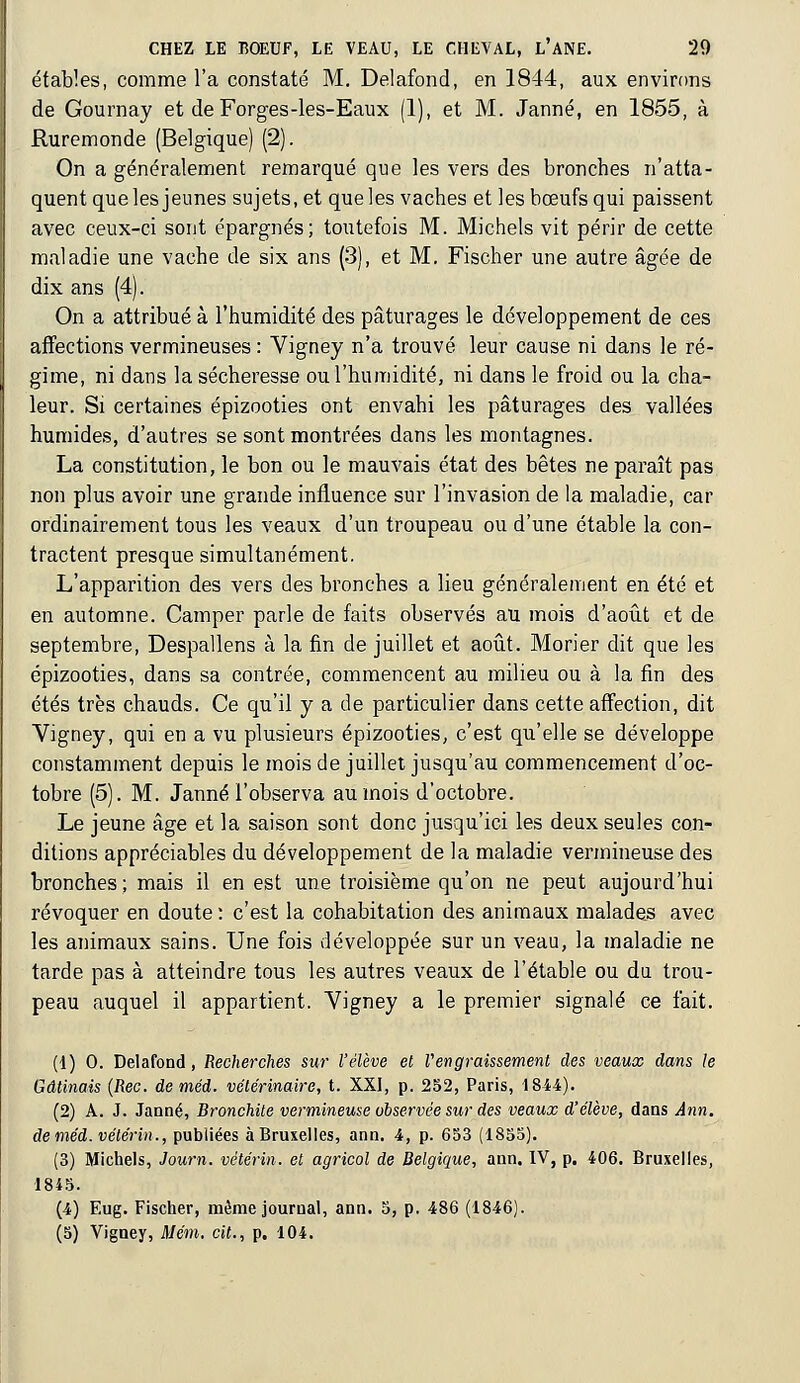 étables, comme l'a constaté M. Delafond, en 1844, aux environs de Gournay et de Forges-les-Eaux (1), et M. .Tanné, en 1855, à Ruremonde (Belgique) (2). On a généralement remarqué que les vers des bronches n'atta- quent que les jeunes sujets, et que les vaches et les boeufs qui paissent avec ceux-ci sont épargnés; toutefois M. Michels vit périr de cette maladie une vache de six ans (3), et M. Fischer une autre âgée de dix ans (4). On a attribué à l'humidité des pâturages le développement de ces affections vermineuses : Vigney n'a trouvé leur cause ni dans le ré- gime, ni dans la sécheresse ou l'humidité, ni dans le froid ou la cha- leur. Si certaines épizooties ont envahi les pâturages des vallées humides, d'autres se sont montrées dans les montagnes. La constitution, le bon ou le mauvais état des bêtes ne paraît pas non plus avoir une grande influence sur l'invasion de la maladie, car ordinairement tous les veaux d'un troupeau ou d'une étable la con- tractent presque simultanément. L'apparition des vers des bronches a lieu généralement en été et en automne. Camper parle de faits observés au mois d'août et de septembre, Despallens à la fin de juillet et août. Morier dit que les épizooties, dans sa contrée, commencent au milieu ou à la fin des étés très chauds. Ce qu'il y a de particulier dans cette affection, dit Vigney, qui en a vu plusieurs épizooties, c'est qu'elle se développe constamment depuis le mois de juillet jusqu'au commencement d'oc- tobre (5). M. Janné l'observa au mois d'octobre. Le jeune âge et la saison sont donc jusqu'ici les deux seules con- ditions appréciables du développement de la maladie vermineuse des bronches; mais il en est une troisième qu'on ne peut aujourd'hui révoquer en doute: c'est la cohabitation des animaux malades avec les animaux sains. Une fois développée sur un veau, la maladie ne tarde pas à atteindre tous les autres veaux de l'étable ou du trou- peau auquel il appartient. Vigney a le premier signalé ce fait. (1) 0. Delafond, Recherches sur l'élève et Vengraissement des veaux dans le Gdtinais (Rec. de méd. vétérinaire, t. XXI, p. 252, Paris, 1844). (2) A. J. Janné, Bronchite vermineuse observée sur des veaux d'élève, dans Ann. deméd.vélérin., publiées à Bruxelles, ann. 4, p. 653 (1855). (3) Michels, Journ. vétérin. et agricol de Belgique, ann. IV, p. 406. Bruxelles, 1845. (4) Eug. Fischer, même journal, ann. 5, p. 486 (1846). (5) Vigney, Mém. cit., p. 104.