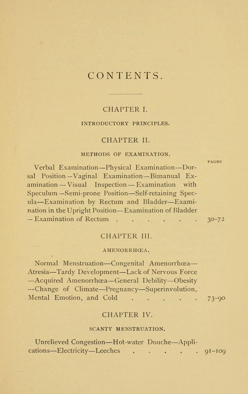 CONTENTS. CHAPTER I. INTRODUCTORY PRINCIPLES. CHAPTER n. METHODS OF EXAMINATION. PAGES Verbal Examination—Physical Examination—Dor- sal Position—Vaginal Examination—Bimanual Ex- amination— Visual Inspection — Examination with Speculum—Semi-prone Position—Self-retaining Spec- ula—Examination by Rectum and Bladder—Exami- nation in the Upright Position—Examination of Bladder — Examination of Rectum . . . . . . 30-72 CHAPTER III. AMENORRHCEA. Normal Menstruation—Congenital Amenorrhoea— Atresia—Tardy Development—Lack of Nervous Force —Acquired Amenorrhoea—General Debility—Obesity —Change of Climate—Pregnancy—Superinvolution, Mental Emotion, and Cold ..... 73-90 CHAPTER IV. SCANTY MENSTRUATION. Unrelieved Congestion—Hot-water Douche—Appli- cations—Electricity—Leeches ..... 91-109