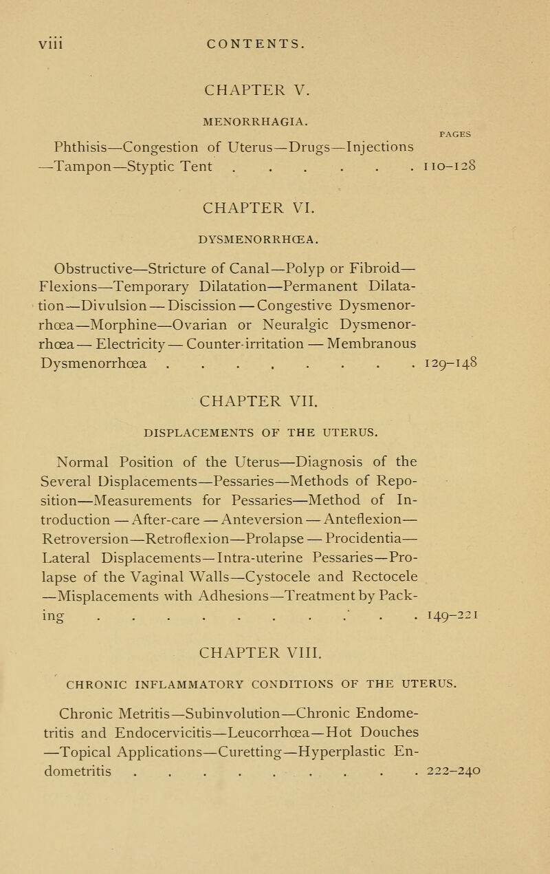 CHAPTER V. MENORRHAGIA. PAGES Phthisis—Congestion of Uterus—Drugs—Injections —Tampon—Styptic Tent ...... 110-128 CHAPTER VI. DYSMENORRHCEA, Obstructive—Stricture of Canal—Polyp or Fibroid— Flexions—Temporary Dilatation—Permanent Dilata- tion—Divulsion — Discission — Congestive Dysmenor- rhoea—Morphine—Ovarian or Neuralgic Dysmenor- rhoea— Electricity— Counter-irritation — Membranous Dysmenorrhoea ........ 129-148 CHAPTER VII. DISPLACEMENTS OF THE UTERUS. Normal Position of the Uterus—Diagnosis of the Several Displacements—Pessaries—Methods of Repo- sition—Measurements for Pessaries—Method of In- troduction — After-care —Anteversion — Anteflexion— Retroversion—Retroflexion—Prolapse — Procidentia— Lateral Displacements—Intra-uterine Pessaries—Pro- lapse of the Vaginal Walls—Cystocele and Rectocele —Misplacements with Adhesions—Treatment by Pack- ing  . . 149---1 CHAPTER VIII. CHRONIC INFLAMMATORY CONDITIONS OF THE UTERUS. Chronic Metritis—Subinvolution—Chronic Endome- tritis and Endocervicitis—Leucorrhoea—Hot Douches —Topical Applications—Curetting—Hyperplastic En- dometritis . 222-240