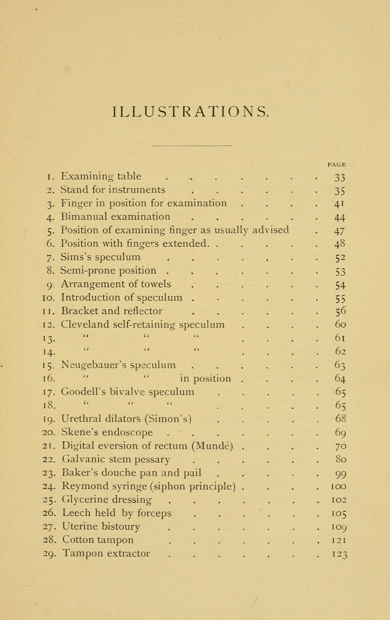 ILLUSTRATIONS. PAGE I. Examining table ........ 33 2, Stand for instruments 35 3. Finger in position for examination 41 4. Bimanual examination 44 5. Position of examining finger as usuall y advised 47 6. Position with fingers extended. . 48 7. Sims's speculum 52 8. Semi-prone position .... 53 9. Arrangement of towels . . . 54 10. Introduction of speculum . 55 II. Bracket and reflector 56 12, Cleveland self-retaining speculum 60 13. 61 14. 62 15. Neugebauer's speculum 63 16.   in position . 64 17. Goodell's bivalve speculum 65 18.  « .. _ 65 19. Urethral dilators (Simon's) 68 20. Skene's endoscope 69 21. Digital eversion of rectum (Munde) 70 22. Galvanic stem pessary . 80 23. Baker's douche pan and pail 99 24. Reymond syringe (siphon principle) 100 25. Glycerine dressing . 102 26. Leech held by forceps . 105 27. Uterine bistoury . 109 28. Cotton tampon . 121 29. Tampon extractor 123