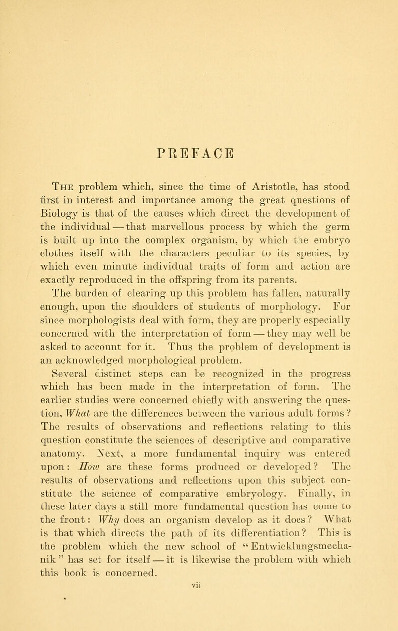 PREFACE The problem which, since the time of Aristotle, has stood first in interest and importance among the great questions of Biology is that of the causes which direct the development of the individual — that marvellous process by which the germ is built up into the complex organism, by which the embryo clothes itself with the characters peculiar to its species, by which even minute individual traits of form and action are exactly reproduced in the offspring from its parents. The burden of clearing up this problem has fallen, naturally enough, upon the shoulders of students of morphology. For since morphologists deal with form, they are properly especially concerned with the interpretation of form — they may Avell be asked to account for it. Thus the problem of development is an acknowledged morphological problem. Several distinct steps can be recognized in the progress which has been made in the interpretation of form. The earlier studies were concerned chiefly with answering the ques- tion. What are the differences between the various adult forms ? The results of observations and reflections relating to this question constitute the sciences of descriptive and comparative anatomy. Next, a more fundamental inquiry was entered upon: Hoiv are these forms produced or developed ? The results of observations and reflections upon this subject con- stitute the science of comparative embryology. Finally, in these later days a still more fundamental question has come to the front: Why does an organism develop as it does ? What is that which directs the path of its differentiation ? This is the problem which the new school of  Entwicklungsmecha- nik  has set for itself — it is likewise the problem with which this book is concerned.