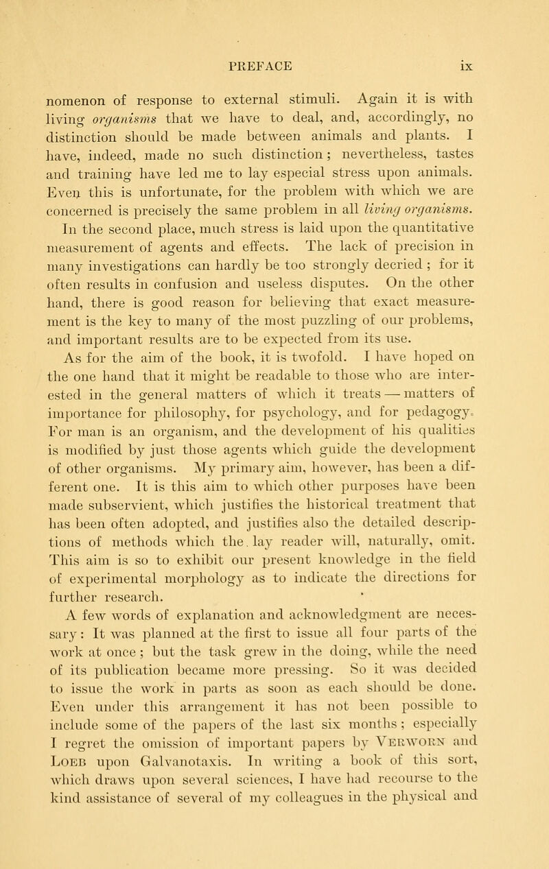 nomenon of response to external stimuli. Again it is with living organisms that we have to deal, and, accordingly, no distinction should be made between animals and plants. I have, indeed, made no such distinction; nevertheless, tastes and training have led me to lay especial stress upon animals. Even this is unfortunate, for the problem with which we are concerned is precisely the same problem in all living organisms. In the second place, much stress is laid upon the quantitative measurement of agents and effects. The lack of precision in many investigations can hardly be too strongly decried ; for it often results in confusion and useless disputes. On the other hand, there is good reason for believing that exact measure- ment is the key to many of the most puzzling of our problems, and important results are to be expected from its use. As for the aim of the book, it is twofold. I have hoped on the one hand that it might be readable to those who are inter- ested in the general matters of which it treats — matters of importance for philosophy, for psychology, and for pedagogy^ For man is an organism, and the development of his qualitids is modified by just those agents which guide the development of other organisms. My primary aim, however, has been a dif- ferent one. It is this aim to which other purposes have been made subservient, which justifies the historical treatment that has been often adopted, and justifies also the detailed descrip- tions of methods which the, lay reader will, naturally, omit. This aim is so to exhibit our present knowledge in the field of experimental morphology as to indicate the directions for further research. A few words of explanation and acknowledgment are neces- sary : It was planned at the first to issue all four parts of the work at once ; but the task grew in the doing, while the need of its publication became more pressing. So it was decided to issue the work in parts as soon as each should be done. Even under this arrangement it has not been possible to include some of the papers of the last six months; especially I regret the omission of important papers by Verw^orn and LoEB upon Galvanotaxis. In writing a book of this sort, which draws upon several sciences, I have had recourse to the kind assistance of several of my colleagues in the physical and