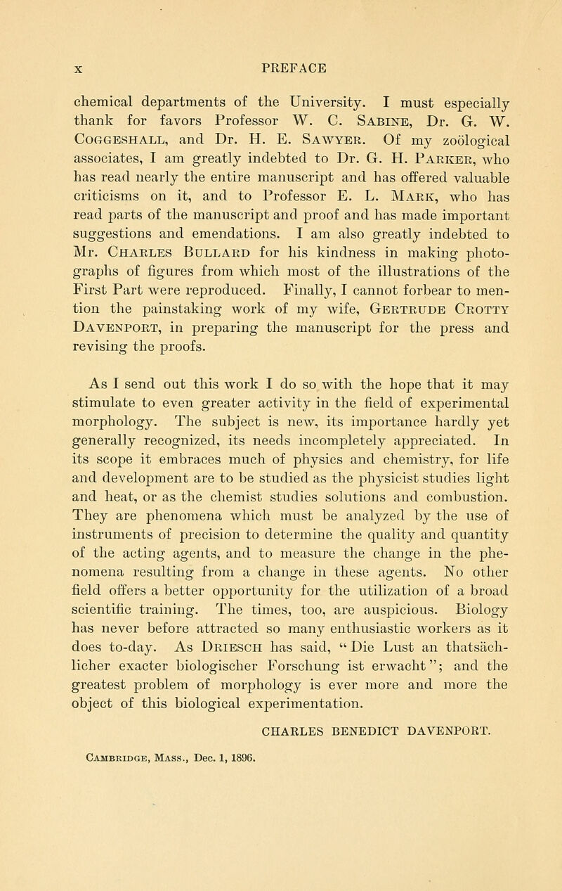 chemical departments of the University. I must especially thank for favors Professor W. C. Sabine, Dr. G. W. CoGGESHALL, and Dr. H. E. Sawyer. Of my zoological associates, I am greatly indebted to Dr. G. H. Parker, who has read nearly the entire manuscript and has offered valuable criticisms on it, and to Professor E. L. Mark, who has read parts of the manuscript and proof and has made important suggestions and emendations. I am also greatly indebted to Mr. Charles Bollard for his kindness in making photo- graphs of figures from which most of the illustrations of the First Part were reproduced. Finally, I cannot forbear to men- tion the painstaking work of my wife, Gertrude Grotty Davenport, in preparing the manuscript for the press and revising the proofs. As I send out this work I do so with the hope that it may stimulate to even greater activity in the field of experimental morphology. The subject is new, its importance hardly yet generally recognized, its needs incompletely appreciated. In its scope it embraces much of physics and chemistry, for life and development are to be studied as the physicist studies light and heat, or as the chemist studies solutions and combustion. They are phenomena which must be analyzed by the use of instruments of precision to determine the quality and quantity of the acting agents, and to measure the change in the phe- nomena resulting from a change in these agents. No other field offers a better opportunity for the utilization of a broad scientific training. The times, too, are auspicious. Biology has never before attracted so many enthusiastic workers as it does to-day. As Driesch has said,  Die Lust an thatsach- licher exacter biologischer Forschung ist erwacht; and the greatest problem of morphology is ever more and more the object of this biological experimentation. CHAKLES BENEDICT DAVENPORT. Cambridge, Mass., Dec. 1,1896.