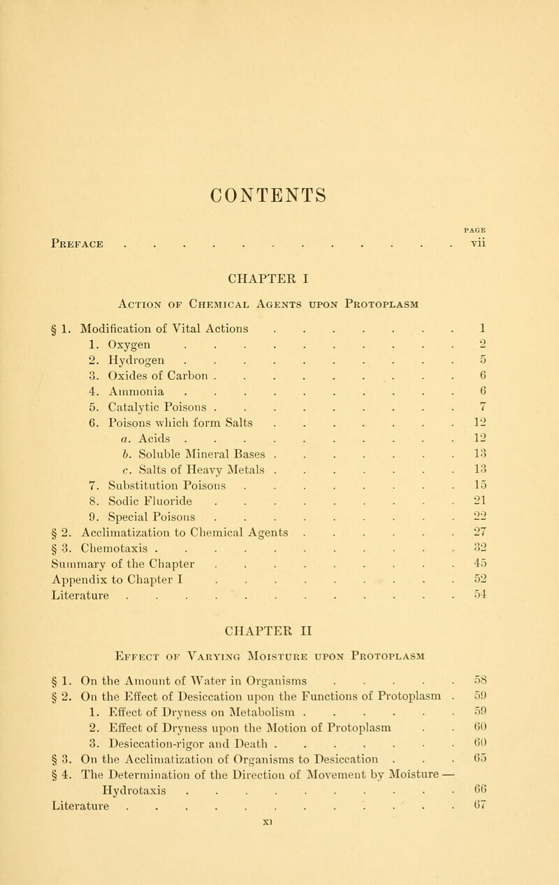 CONTENTS Preface PAGE vii CHAPTER I Action of Chemical Agents upon Protoplasm § 1. Modification of Vital Actions 1. Oxygen 2. Hydrogen 3. Oxides of Carbon 4. Ammonia 5. Catalytic Poisons 6. Poisons wliich form Salts a. Acids .... b. Soluble Mineral Bases . c. Salts of Heavy Metals . 7. Substitution Poisons 8. Sodic Fluoride 9. Special Poisons § 2. Acclimatization to Chemical Agents § 3. Chemotaxis ..... Summary of the Chapter Appendix to Chapter I ... Literature ...... 12 12 13 13 15 21 22 27 32 45 52 54 CHAPTER II Effect of Varying Moisture upon Protoplasm § 1. On the Amount of AVater in Organisms .... § 2. On the Effect of Desiccation upon the Functions of Protoplasm 1. Effect of Dryness on Metabolism ..... 2. Effect of Dryness upon the Motion of Protoplasm 3. Desiccation-rigor and Death ...... § 3. On the Acclimatization of Organisms to Desiccation . § 4. The Determination of the Direction of IMovement by Moisture- Hydrotaxis Literature . . . . . . . . . . • 58 59 59 60 60 65 66 67