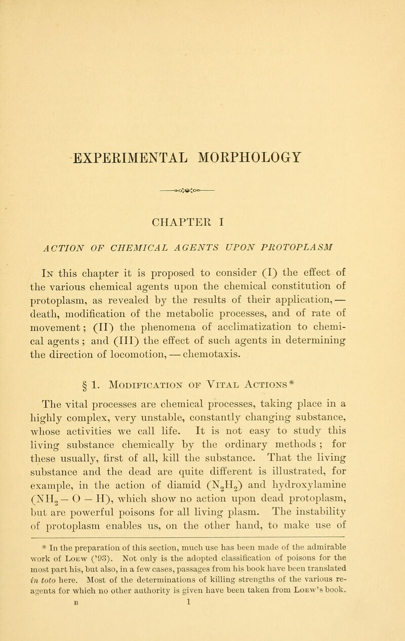 EXPERIMENTAL MORPHOLOGY CHAPTER I ACTION OF CHEMICAL AGENTS UPON PROTOPLASM In this chapter it is proposed to consider (I) the effect of the various chemical agents upon the chemical constitution of protoplasm, as revealed by the results of their application,— death, modification of the metabolic processes, and of rate of movement; (II) the phenomena of acclimatization to chemi- cal agents; and (III) the effect of such agents in determining the direction of locomotion, — chemotaxis. § 1. Modification of Vital Actions* The vital processes are chemical processes, taking place in a highly complex, very unstable, constantly changing substance, whose activities we call life. It is not easy to study this living substance chemically by the ordinary methods ; for these usually, first of all, kill the substance. That the living substance and the dead are quite different is illustrated, for example, in the action of diamid (N2H2) and hydroxylamine (NH2 — O — H), which show no action upon dead protoplasm, but are powerful poisons for all living plasm. The instability of protoplasm enables us, on the other hand, to make use of * In the preparation of this section, mucli use has been made of the admirable work of LoEw ('93). Not only is the adopted classification of poisons for the niost part his, but also, in a few cases, passages from his book have been translated in toto here. Most of the determinations of killing strengths of the various re- agents for which uo other authority is given have been taken from LoEw'sbook.