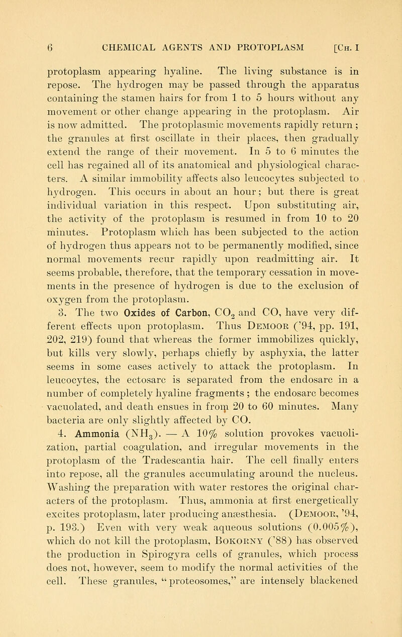 protoplasm appearing hyaline. The living substance is in repose. The hydrogen may be passed through the apparatus containing the stamen hairs for from 1 to 5 hours without any movement or other change appearing in the protoplasm. Air is now admitted. The protoplasmic movements rapidly return ; the granules at first oscillate in their places, then gradually extend the range of their movement. In 5 to 6 minutes the cell has regained all of its anatomical and physiological charac- ters. A similar immobility affects also leucocytes subjected to hydrogen. This occurs in about an hour; but there is great individual variation in this respect. Upon substituting air, the activity of the protoplasm is resumed in from 10 to 20 minutes. Protoplasm which has been subjected to the action of hydrogen thus appears not to be permanently modified, since normal movements recur rapidly upon readmitting air. It seems probable, therefore, that the temporary cessation in move- ments in the presence of hydrogen is due to the exclusion of oxygen from the protoplasm. 3. The two Oxides of Carbon, COg and CO, have very dif- ferent effects upon protoplasm. Thus Demoor ('94, pp. 191, ,202, 219) found that whereas the former immobilizes quickly, but kills very slowly, perhaps chiefly by asphyxia, the latter seems in some cases actively to attack the protoplasm. In leucocytes, the ectosarc is separated from the endosarc in a number of completely hyaline fragments ; the endosarc becomes vacuolated, and death ensues in froip 20 to 60 minutes. Many bacteria are only slightly affected by CO. 4. Ammonia (NHg). — A 10% solution provokes vacuoli- zation, partial coagulation, and irregular movements in the protoplasm of the Tradescantia hair. The cell finally enters into repose, all the granules accumulating around the nucleus. Washing the preparation with water restores the original char- acters of the protoplasm. Thus, ammonia at first energetically excites protoplasm, later producing anaesthesia. (Demoor, '94, p. 193.) Even with very weak aqueous solutions (0.005%), which do not kill the protoplasm, Bokorny ('88) has observed the production in Spirogyra cells of granules, which process does not, however, seem to modify the normal activities of the cell. These granules,  proteosomes, are intensely blackened