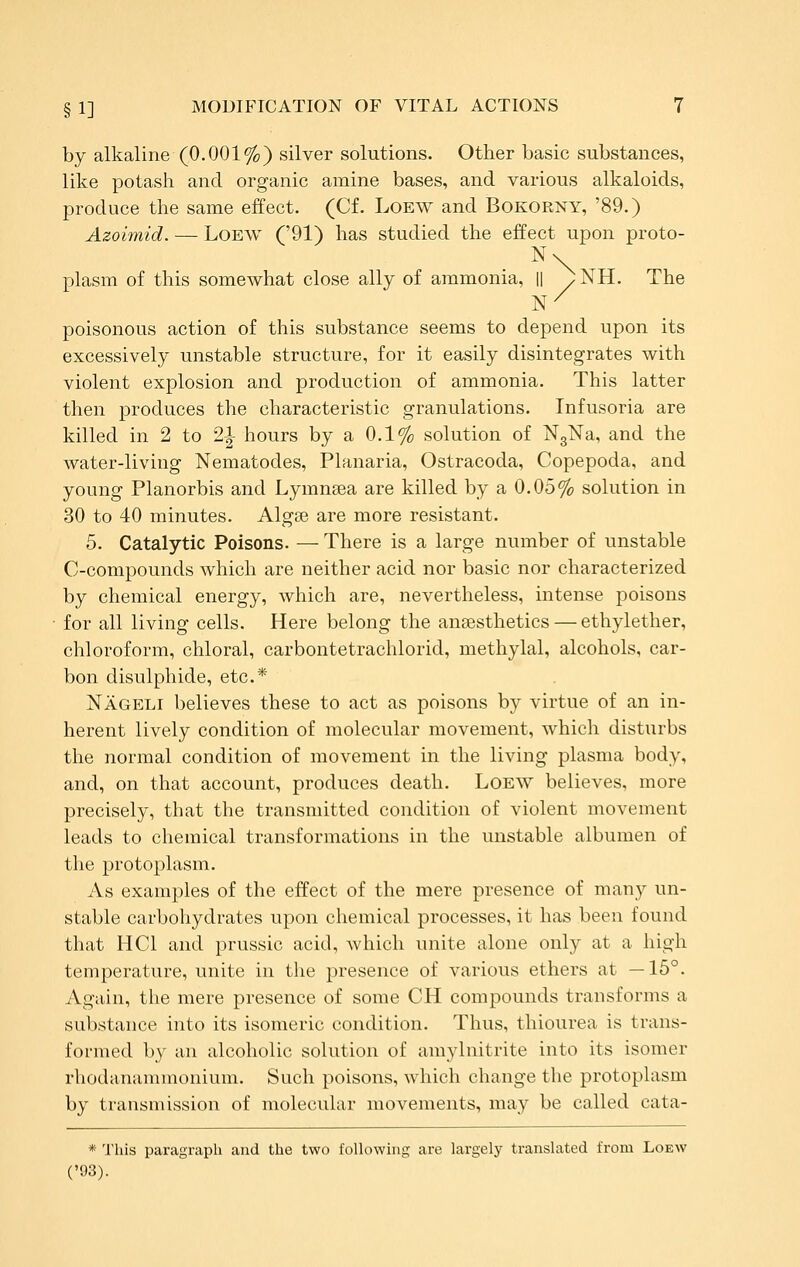 by alkaline (0.001%) silver solutions. Other basic substances, like potash and organic amine bases, and various alkaloids, produce the same effect. (Cf. Loew and Bokorny, '89.) Azoimid. — LoEW ('91) has studied the effect upon proto- plasm of this somewhat close ally of ammonia, || ^NH. The poisonous action of this substance seems to depend upon its excessively unstable structure, for it easily disintegrates with violent explosion and production of ammonia. This latter then iDroduces the characteristic granulations. Infusoria are killed in 2 to 2|- hours by a 0.1% solution of NgNa, and the water-living Nematodes, Planaria, Ostracoda, Copepoda, and young Planorbis and Lymnsea are killed by a 0.05% solution in 30 to 40 minutes. Algse are more resistant. 5. Catalytic Poisons. — There is a large number of unstable C-compounds which are neither acid nor basic nor characterized by chemical energy, which are, nevertheless, intense poisons for all living cells. Here belong the anaesthetics — ethylether, chloroform, chloral, carbontetrachlorid, methylal, alcohols, car- bon disulphide, etc.* Nageli believes these to act as poisons by virtue of an in- herent lively condition of molecular movement, which disturbs the normal condition of movement in the living plasma body, and, on that account, produces death. Loew believes, more precisely, that the transmitted condition of violent movement leads to chemical transformations in the unstable albumen of the protoplasm. As examples of the effect of the mere presence of many un- stable carbohydrates upon chemical processes, it has been found that HCl and prussic acid, which unite alone only at a high temperature, unite in the presence of various ethers at —15°. Again, the mere presence of some CH compounds transforms a substance into its isomeric condition. Thus, thiourea is trans- formed by an alcoholic solution of amylnitrite into its isomer rhodanammonium. Such poisons, which change the protoplasm by transmission of molecular movements, may be called cata- * This paragraph and the two following are largely translated from Loew ('1)3).