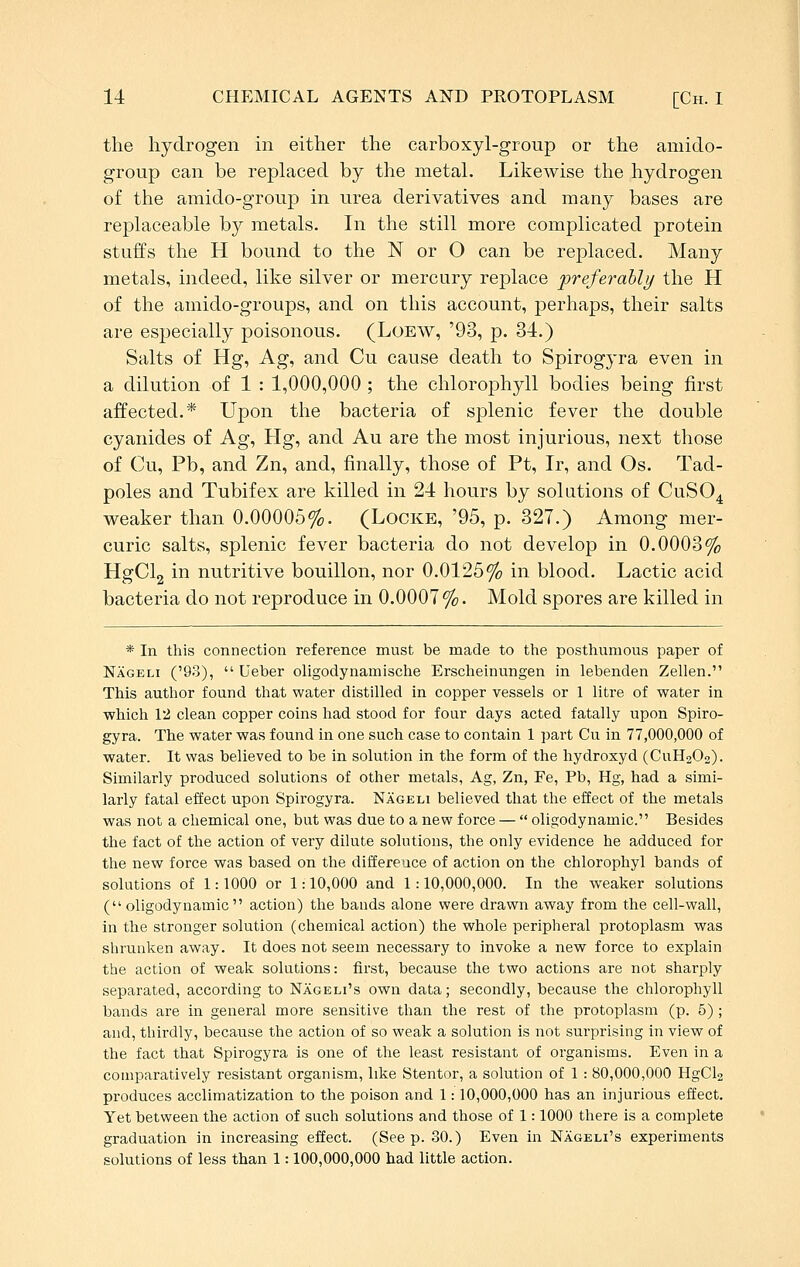 the hydrogen in either the carboxyl-group or the amido- group can be replaced by the metal. Likewise the hydrogen of the amido-group in urea derivatives and many bases are replaceable by metals. In the still more complicated protein stuffs the H bound to the N or O can be replaced. Many metals, indeed, like silver or mercury replace preferably the H of the amido-groups, and on this account, perhaps, their salts are especially poisonous. (Loew, '93, p. 34.) Salts of Hg, Ag, and Cu cause death to Spirogyra even in a dilution of 1 : 1,000,000 ; the chlorophyll bodies being first affected.* Upon the bacteria of splenic fever the double cyanides of Ag, Hg, and Au are the most injurious, next those of Cu, Pb, and Zn, and, finally, those of Pt, Ir, and Os. Tad- poles and Tubifex are killed in 24 hours by solutions of CuSO^ weaker than 0.00006%. (Locke, '95, p. 327.) Among mer- curic salts, splenic fever bacteria do not develop in 0.0003% HgClg in nutritive bouillon, nor 0.0125% in blood. Lactic acid bacteria do not reproduce in 0.0007%. Mold spores are killed in * In this connection reference must be made to the posthumous paper of Nageh ('93),  Ueber oligodynamische Erscheinungen in lebenden Zellen. This author found that water distilled in copper vessels or 1 litre of water in which 12 clean copper coins had stood for four days acted fatally upon Spiro- gyra. The water was found in one such case to contain 1 part Cu in 77,000,000 of water. It was believed to be in solution in the form of the hydroxyd (CUH2O2). Similarly produced solutions of other metals, Ag, Zn, Fe, Pb, Hg, had a simi- larly fatal effect upon Spirogyra. Nageli believed that the effect of the metals was not a chemical one, but was due to a new force —  oligodynamic. Besides the fact of the action of very dilute solutions, the only evidence he adduced for the new force was based on the difference of action on the chlorophyl bands of solutions of 1:1000 or 1:10,000 and 1:10,000,000. In the weaker solutions (oligodynamic action) the bands alone were drawn away from the cell-wall, in the stronger solution (chemical action) the whole peripheral protoplasm was shrunken away. It does not seem necessary to invoke a new force to explain the action of weak solutions: first, because the two actions are not sharply separated, according to Nageli's own data; secondly, because the chlorophyll bands are in general more sensitive than the rest of the protoplasm (p. 5) ; and, thirdly, because the action of so weak a solution is not surprising in view of the fact that Spirogyra is one of the least resistant of organisms. Even in a comparatively resistant organism, like Stentor, a solution of 1 : 80,000,000 HgCla produces acclimatization to the poison and 1: 10,000,000 has an injurious effect. Yet between the action of such solutions and those of 1: 1000 there is a complete graduation in increasing effect. (Seep. 30.) Even in Nageh's experiments solutions of less than 1: 100,000,000 had little action.