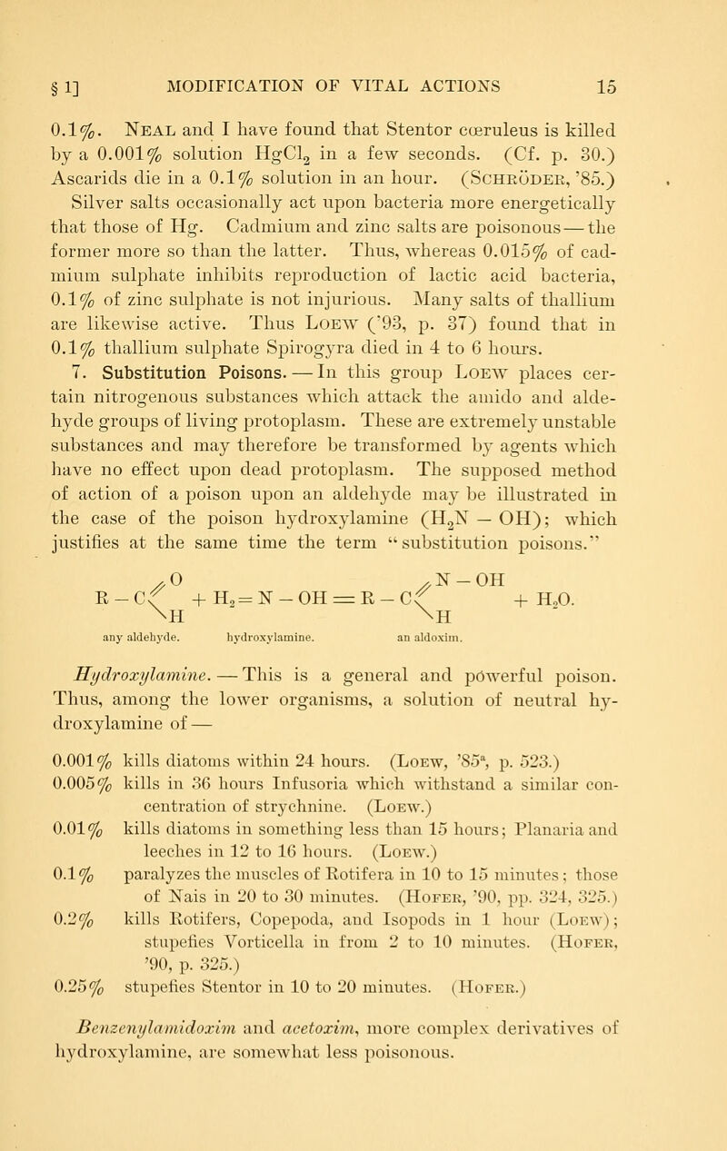 0.1%. Neal and I have found that Stentor cceruleus is killed by a 0.001% solution HgCl2 in a few seconds. (Cf. p. 30.) Ascarids die in a 0.1% solution in an hour. (Schroder, '85.) Silver salts occasionally act upon bacteria more energetically that those of Hg. Cadmium and zinc salts are poisonous — the former more so than the latter. Thus, whereas 0.015% of cad- mium sulphate inhibits reproduction of lactic acid bacteria, 0.1% of zinc sulphate is not injurious. Many salts of thallium are likewise active. Thus Loew ('93, p. 37) found that in 0.1% thallium sulphate Spirogyra died in 4 to 6 hours. 7. Substitution Poisons.—In this group Loew places cer- tain nitrogenous substances which attack the amido and alde- hyde groups of living protoplasm. These are extremely unstable substances and may therefore be transformed by agents which have no effect upon dead protoplasm. The supposed method of action of a poison upon an aldehyde may be illustrated in the case of the poison hydroxylamine (H2N — OH); which justifies at the same time the term substitution poisons. ■R-Cf +H,= N-OH=:Il-Cf + HoO. any aldehyde. hydroxylamine. an aldoxiin. Hydroxylamine. — This is a general and powerful poison. Thus, among the lower organisms, a solution of neutral hy- droxylamine of — 0.001% kills diatoms within 24 hours. (Loew, '85^ p. 523.) 0.005% kills in 36 hom-s Infusoria which withstand a similar con- centration of strychnine. (Loew.) 0.01% kills diatoms in something less than 15 hours; Planaria and leeches in 12 to 16 hours. (Loew.) 0.1% paralyzes the muscles of Eotifera in 10 to 15 minutes; those of Nais in 20 to 30 minutes. (Hofer, '90, pp. 324, 325.) 0.2% kills Rotifers, Copepoda, and Isopods in 1 hour (Loew); stupefies Vorticella in from 2 to 10 minutes. (Hofer, '90, p. 325.) 0.25% stupefies Stentor in 10 to 20 minutes. (Hofer.) Benzenylamidoxim and acetoxim., more complex derivatives of hydroxylamine, are somewhat less poisonous.