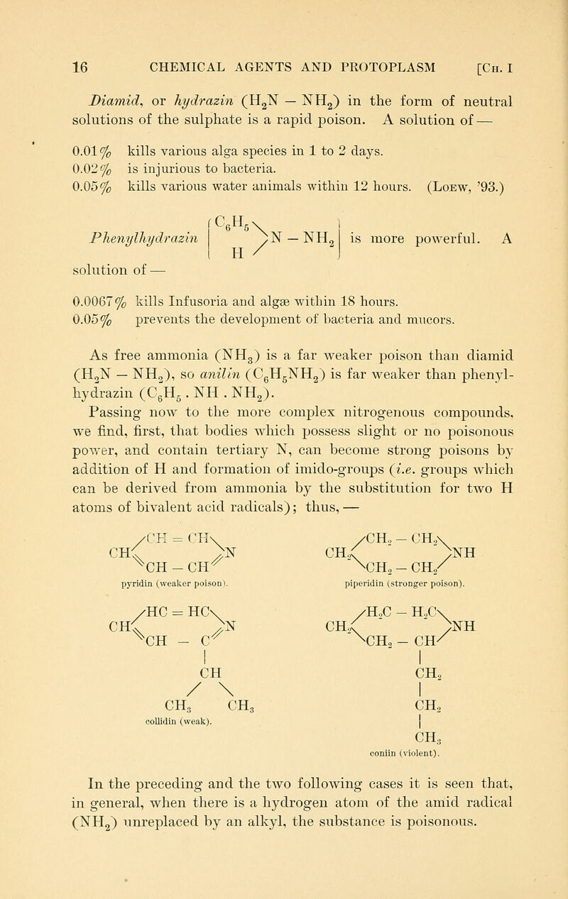 Diamid, or hydrazin (HgN — NHg) in the form of neutral solutions of the sulphate is a rapid poison. A solution of — 0.01% kills various alga species in 1 to 2 days. 0.02% is injurious to bacteria. 0.05% kills various water animals within 12 hours. (Lobw, '93.) Phenylhydrazin yN —NHg H is more powerful. solution of — 0.0067% kills Infusoria and algae within 18 hours. 0.05% prevents the development of bacteria and mucors. As free ammonia (NHg) is a far weaker poison than cliamid (H2N — NH2), so anilin (CgHgNHg) is far weaker than phenyl- hydrazin (CgHg . NH . NH2). Passing now to the more complex nitrogenous compounds, we find, first, that bodies which possess slight or no poisonous power, and contain tertiary N, can become strong poisons by addition of H and formation of imido-groups (i.e. groups which can be derived from ammonia by the substitution for two H atoms of bivalent acid radicals); thus, — /CH = CH\ /CHo - CH.,\ CH^ ^N ch/ )nH ^CH - CH^ \CHo - ch/ pyridin (weaker poison). piperidin (stronger poison). /HC = HC\ /H.,C - H.C\ CH< >lsr CHo( )nh ^CH - C^ \CH, - CH/ I  I CH CH2 / \ I CH3 CH3 CH2 collidin (weak). CH,., comln (violent). In the preceding and the two following cases it is seen that, in general, when there is a hydrogen atom of the amid radical (NH2) unreplaced by an alkyl, the substance is poisonous.