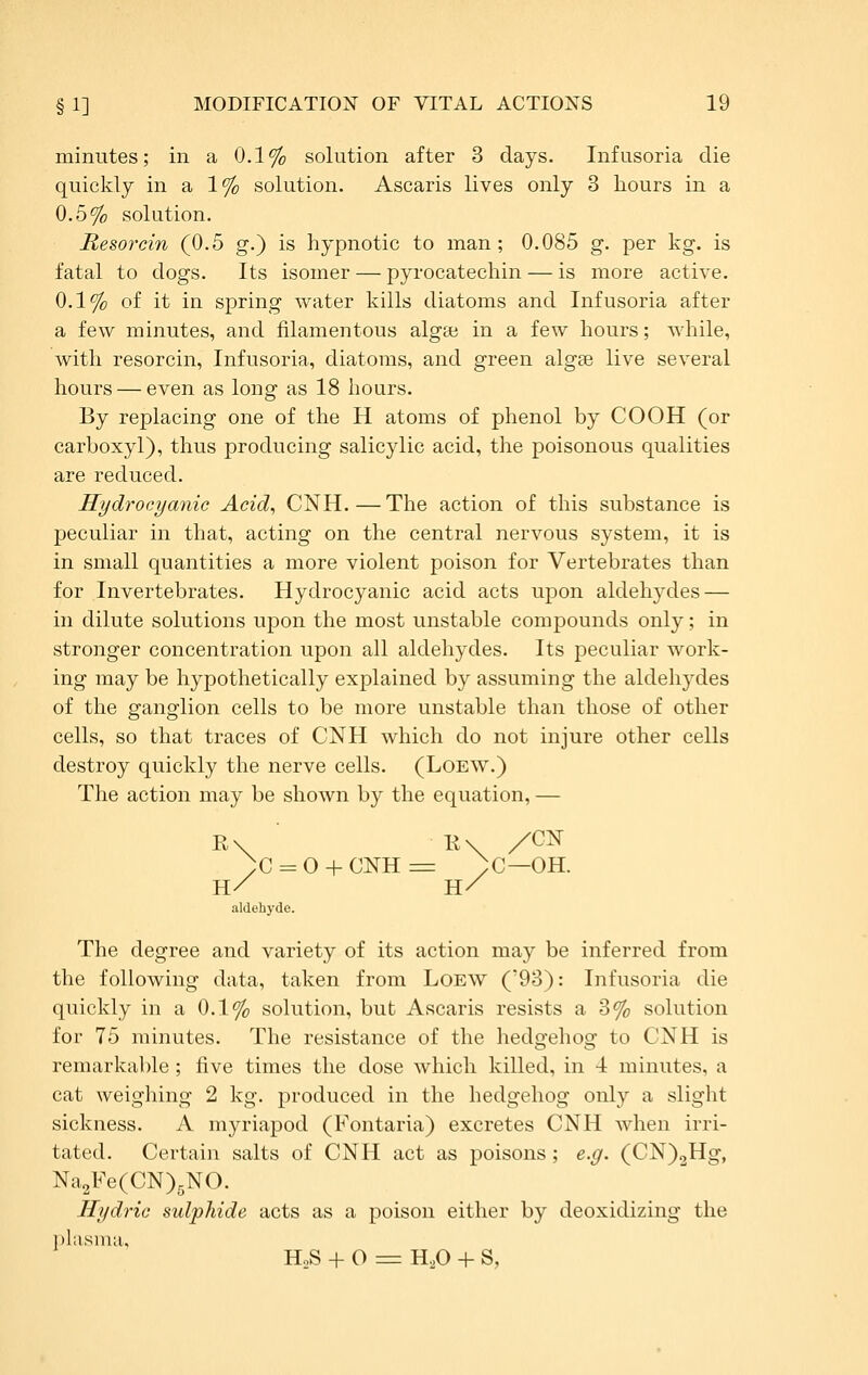 minutes; in a 0.1% solution after 3 days. Infusoria die quickly in a 1% solution. Ascaris lives only 3 hours in a 0.5% solution. Resojxin (0.5 g.) is hypnotic to man ; 0.085 g. per kg. is fatal to dogs. Its isomer — pyrocatechin — is more active. 0.1% of it in spring water kills diatoms and Infusoria after a few minutes, and filamentous algce in a few hours; while, with resorcin, Infusoria, diatoms, and green algse live several hours — even as long as 18 hours. By replacing one of the H atoms of phenol by COOH (or carboxyl), thus producing salicylic acid, the poisonous qualities are reduced. Hydrocyanic Acid, CNH. — The action of this substance is peculiar in that, acting on the central nervous system, it is in small quantities a more violent poison for Vertebrates than for Invertebrates. Hydrocyanic acid acts upon aldehydes — in dilute solutions upon the most unstable compounds only; in stronger concentration upon all aldehydes. Its peculiar work- ing may be hypothetically explained by assuming the aldehydes of the ganglion cells to be more unstable than those of other cells, so that traces of CNH which do not injure other cells destroy quickly the nerve cells. (LoEW.) The action may be shown by the equation, — )c = o + CNH=r ;c—OH. H/ H/ aldehyde. The degree and variety of its action may be inferred from the following data, taken from Loew ('93): Infusoria die quickly in a 0.1% solution, but Ascaris resists a 3% solution for 75 minutes. The resistance of the hedgehog to CNH is remarkable; five times the dose which killed, in 4 minutes, a cat weighing 2 kg. produced in the hedgehog only a slight sickness. A myriapod (Fontaria) excretes CNH when irri- tated. Certain salts of CNH act as poisons; e.g. (CN)2Hg, Na2Fe(CN)5NO. Hydric sulphide acts as a poison either by deoxidizing the plasma, HoS + O =r H,0 + S,
