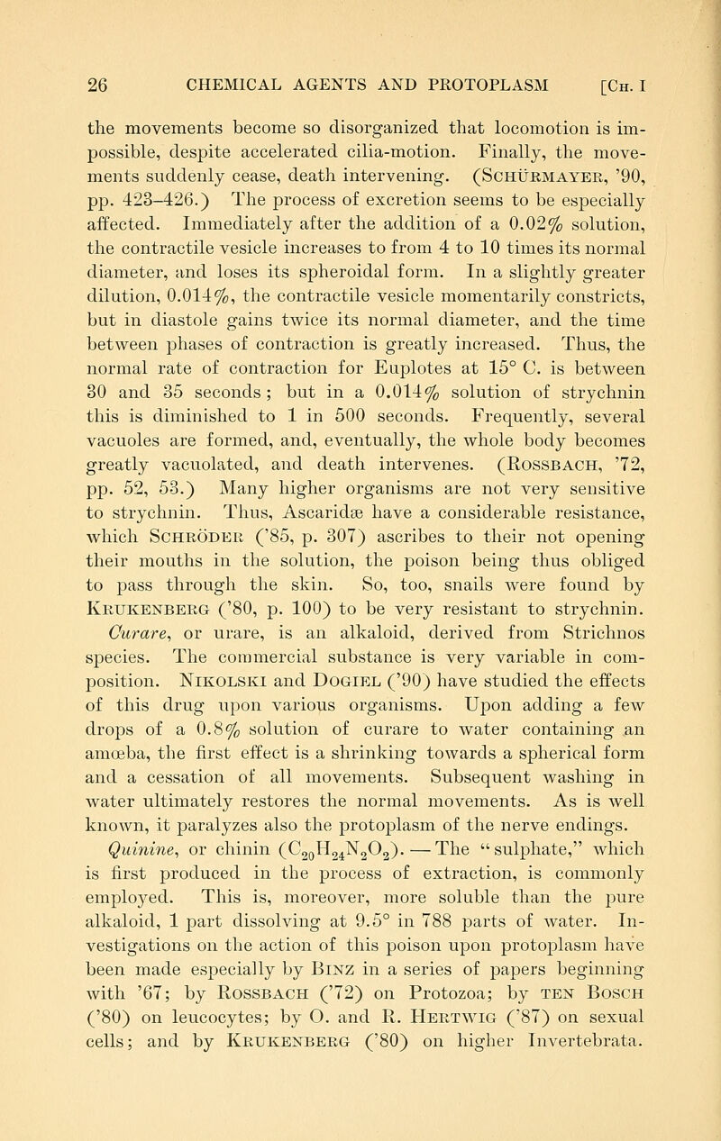 the movements become so disorganized that locomotion is im- possible, despite accelerated cilia-motion. Finally, the move- ments suddenly cease, death intervening. (Schurmayer, '90, pp. 423-426.) The process of excretion seems to be especially affected. Immediately after the addition of a 0.02% solution, the contractile vesicle increases to from 4 to 10 times its normal diameter, and loses its spheroidal form. In a slightly greater dilution, 0.014%, the contractile vesicle momentarily constricts, but in diastole gains twice its normal diameter, and the time between phases of contraction is greatly increased. Thus, the normal rate of contraction for Euplotes at 15° C. is between 30 and 35 seconds ; but in a 0.014% solution of strychnin this is diminished to 1 in 500 seconds. Frequently, several vacuoles are formed, and, eventually, the whole body becomes greatly vacuolated, and death intervenes. (Rossbach, '72, pp. 52, 53.) Many higher organisms are not very sensitive to strychnin. Thus, Ascaridse have a considerable resistance, which Schroder ('85, p. 307) ascribes to their not opening their mouths in the solution, the poison being thus obliged to pass through the skin. So, too, snails were found by Krukenberg ('80, p. 100) to be very resistant to strychnin. Curare^ or urare, is an alkaloid, derived from Strichnos species. The commercial substance is very variable in com- position. NiKOLSKi and Dogiel ('90) have studied the effects of this drug upon various organisms. Upon adding a few drops of a 0.8% solution of curare to water containing an amoeba, the first effect is a shrinking towards a spherical form and a cessation of all movements. Subsequent washing in water ultimately restores the normal movements. As is well known, it paralyzes also the protoplasm of the nerve endings. Quinine^ or chinin (C2QH24N2O2).—The sulphate, which is first produced in the process of extraction, is commonly employed. This is, moreover, more soluble than the pure alkaloid, 1 part dissolving at 9.5° in 788 parts of water. In- vestigations on the action of this poison upon protoplasm have been made especially by Binz in a series of papers beginning with '67; by Rossbach ('72) on Protozoa; by teist Bosch ('80) on leucocytes; by O. and R. Hertwig ('87) on sexual cells; and by Krukenberg ('80) on higher Invertebrata.