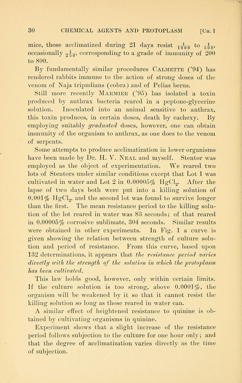 mice, those acclimatized during 21 days resist yoVo *° soo' occasionally 2io' corresponding to a grade of immunity of 200 to 800. By fundamentally similar procedures Calmette ('94) has rendered rabbits immune to the action of strong doses of the venom of Naja tripudians (cobra) and of Pelias berus. Still more recently Makmier ('95) has isolated a toxin produced by anthrax bacteria reared in a peptone-glycerine solution. Inoculated into an animal sensitive to anthrax, this toxin produces, in certain doses, death by cachexy. By employing suitably graduated doses, however, one can obtain immunity of the organism to anthrax, as one does to the venom of serpents. Some attempts to produce acclimatization in lower organisms have been made by Dr. H. V. Neal and myself. Stentor was employed as the object of experimentation. We reared two lots of Stentors under similar conditions except that Lot 1 was cultivated in water and Lot 2 in 0.00005% HgCl2. After the lapse of two days both were put into a killing solution of 0.001% HgClg, and the second lot was found to survive longer than the first. The mean resistance period to the killing solu- tion of the lot reared in water was 83 seconds; of that reared in 0.00005% corrosive sublimate, 304 seconds. Similar results were obtained in other experiments. In Fig. 1 a curve is given showing the relation between strength of culture solu- tion and period of resistance. From this curve, based upon 182 determinations, it appears that the resistance period varies directly with the strength of the solution in which the protoplasm has been cultivated. This law holds good, however, only within certain limits. If the culture solution is too strong, above 0.0001%, the organism will be weakened by it so that it cannot resist the killing solution so long as those reared in water can. A similar effect of heightened resistance to quinine is ob- tained by cultivating organisms in quinine. Experiment shows that a slight increase of the resistance period follows subjection to the culture for one hour only; and that the degree of acclimatization varies directly as the time of subjection.