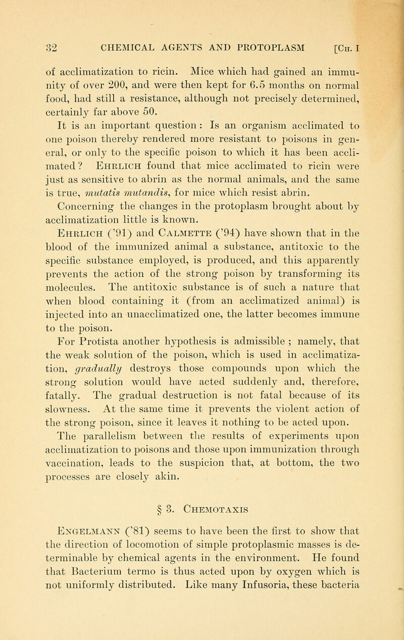 of acclimatization to ricin. Mice which had gained an immu- nity of over 200, and were then kept for 6.5 months on normal food, had still a resistance, although not precisely determined, certainly far above 50. It is an important question: Is an organism acclimated to one poison thereby rendered more resistant to poisons in gen- eral, or only to the specific poison to which it has been accli- mated? Ehelich found that mice acclimated to ricin were just as sensitive to abrin as the normal animals, and the same is true, mutatis mutandis^ for mice which resist abrin. Concerning the changes in the protoplasm brought about by acclimatization little is known. Ehrlich ('91) and Calmette ('94) have shown that in the blood of the immunized animal a substance, antitoxic to the specific substance employed, is produced, and this apparently prevents the action of the strong poison by transforming its molecules. The antitoxic substance is of such a nature that when blood containing it (from an acclimatized animal) is injected into an unacclimatized one, the latter becomes immune to the poison. For Protista another hypothesis is admissible ; namely, that the weak solution of the poison, which is used in acclimatiza- tion, gradually destroys those compounds upon which the strong solution would have acted suddenly and, therefore, fatally. The gradual destruction is not fatal because of its slowness. At the same time it prevents the violent action of the strong poison, since it leaves it nothing to be acted upon. The parallelism between the results of experiments upon acclimatization to poisons and those upon immunization through vaccination, leads to the suspicion that, at bottom, the two processes are closely akin. § 3. Chemotaxis Engblmann ('81) seems to have been the first to show that the direction of locomotion of simple protoplasmic masses is de- terminable by chemical agents in the environment. He found that Bacterium termo is thus acted upon by oxygen which is not uniformly distributed. Like many Infusoria, these bacteria