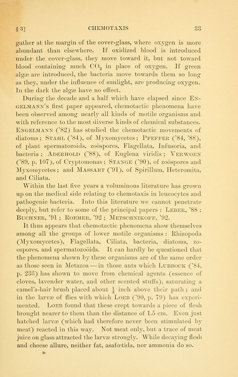 gather at the margin of the cover-glass, where oxygen is more abundant than elsewhere. If oxidized blood is introduced under the cover-glass, they move toward it, but not toward blood containing much COg in place of oxygen. If green alsrae are introduced, the bacteria move towards them so long- as they, under the influence of sunlight, are producing oxygen. In the dark the algse have no effect. During the decade and a half which have elapsed since Ex- gelmann's first paper appeared, chemotactic phenomena have been observed among nearly all kinds of motile organisms and with reference to the most diverse kinds of chemical substances. Engelmann ('82) has studied the chemotactic movements of diatoms; Stahl ('84), of Myxomycetes; Pfeffer ('84, '88), of plant spermatozoids, zoospores, Flagellata, Infusoria, and bacteria; Aderhold ('88), of Euglena viridis ; Verwoex ('89, p. 107), of Cryptomonas; Staxge ('90), of zoospores and Myxomycetes; and Massart ('91), of Spirillum, Heteromita, and Ciliata. Within the last five years a voluminous literature has grown up on the medical side relating to chemotaxis in leucocytes and pathogenic bacteria. Into this literature we cannot penetrate deeply, but refer to some of the principal papers : Leber, '88 ; BucHNER, '91; RoEMER, '92 ; Metschnikoff, '92. It thus appears that chemotactic phenomena show themselves among all the groups of lower motile organisms : Rhizopoda (Myxomycetes), Flagellata, Ciliata, bacteria, diatoms, zo- ospores, and spermatozooids. It can hardly be questioned that the phenomena shown by these organisms are of the same order as those seen in Metazoa — in those ants which Lubbock ('84, p. 233) has shown to move from chemical agents (essence of cloves, lavender water, and other scented stuffs), saturating a camel's-hair brush placed about |- inch above their path ; and in the larvas of flies with which Loeb (90, p. 79) has experi- mented. Loeb found that these crept towards a piece of flesh brought nearer to them than the distance of 1.5 cm. Even just hatched larviB (which had therefore never been stimulated by meat) reacted in this way. Not meat only, but a trace of meat juice on glass attracted the larvce strongly. While decaying flesh and cheese allure, neither fat, asafcetida, nor ammonia do so.