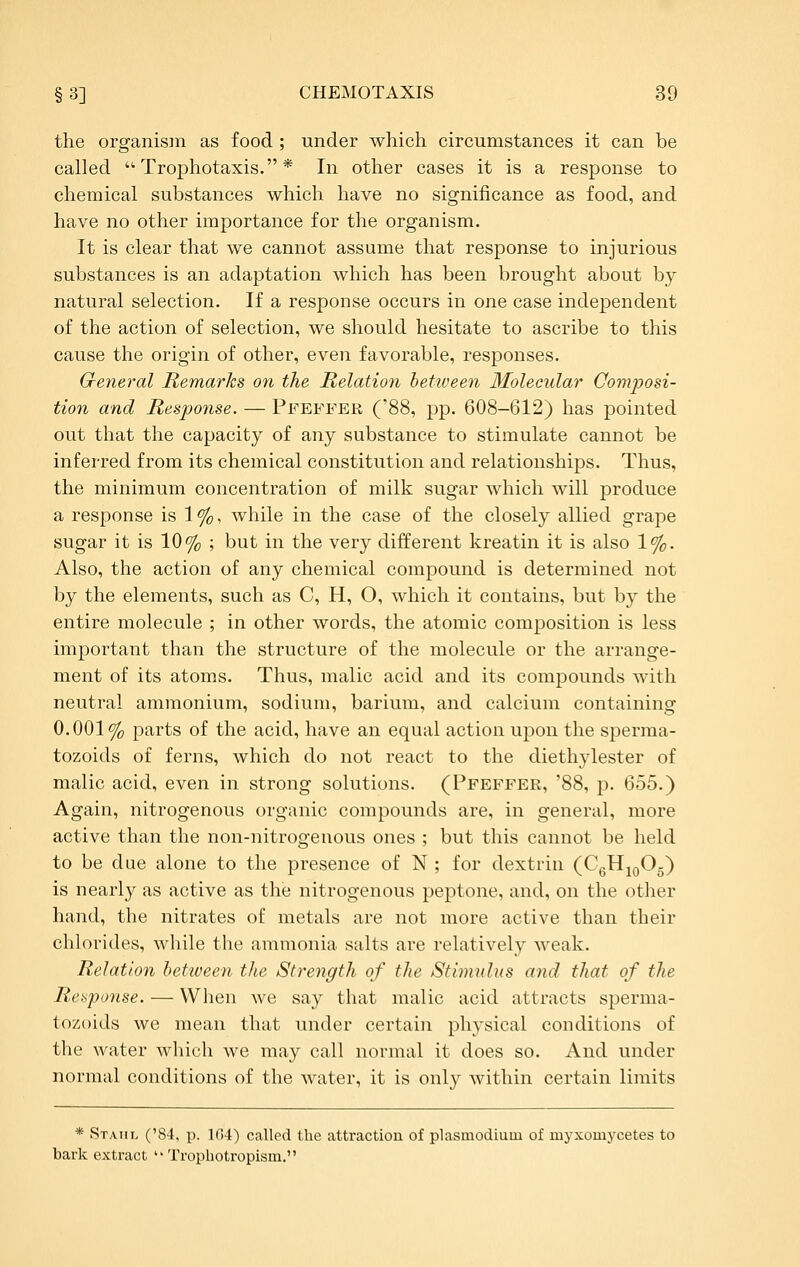 the organism as food ; under which circumstances it can be called  Trophotaxis. * In other cases it is a response to chemical substances which have no significance as food, and have no other importance for the organism. It is clear that we cannot assume that response to injurious substances is an adaptation which has been brought about by natural selection. If a response occurs in one case independent of the action of selection, we should hesitate to ascribe to this cause the origin of other, even favorable, responses. G-eneral Remarks on the Relation between Molecular Comjyosi- tion and Response. — Pfeffek, ('88, pp. 608-612) has pointed out that the capacity of any substance to stimulate cannot be inferred from its chemical constitution and relationships. Thus, the minimum concentration of milk sugar which will produce a response is 1 %, while in the case of the closely allied grape sugar it is 10% ; but in the very different kreatin it is also 1%. Also, the action of any chemical compound is determined not by the elements, such as C, H, O, which it contains, but by the entire molecule ; in other words, the atomic composition is less important than the structure of the molecule or the arrange- ment of its atoms. Thus, malic acid and its compounds with neutral ammonium, sodium, barium, and calcium containing 0.001% parts of the acid, have an equal action upon the sperma- tozoids of ferns, which do not react to the diethylester of malic acid, even in strong solutions. (Pfeffee, '88, p. 655.) Again, nitrogenous organic compounds are, in general, more active than the non-nitrogenous ones ; but this cannot be held to be due alone to the presence of N ; for dextrin (CgHjoOg) is nearly as active as the nitrogenous peptone, and, on the other hand, the nitrates of metals are not more active than their chlorides, while the ammonia salts are relatively weak. Relation hetiueen the Strength of the /Stimulus and that of the Ret^punse. — When we say that malic acid attracts sperma- tozoids we mean that under certain physical conditions of the water which we may call normal it does so. And under normal conditions of the water, it is only within certain limits * Rtatil ('84, p. 104) called the attraction of Plasmodium of myxomycetes to bark extract  Trophotropism.