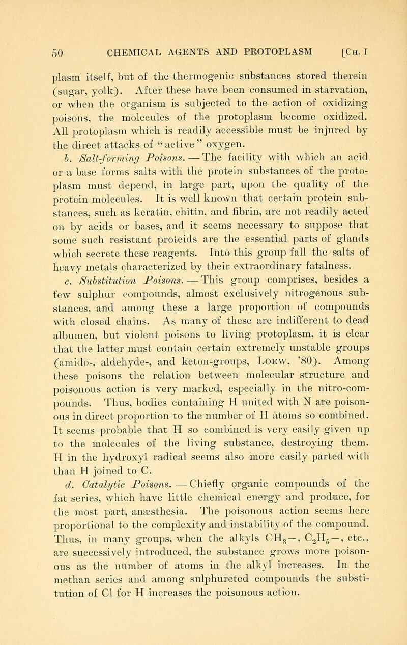 plasm itself, but of the thermogenic substances stored therein (sugar, yolk). After these have been consumed in starvation, or when the organism is subjected to the action of oxidizing poisons, the molecules of the protoplasm become oxidized. All protoplasm which is readily accessible must be injured by the direct attacks of  active  oxygen. h. Salt-forming Poisons. — The facility with which an acid or a base forms salts with the protein substances of the proto- plasm must depend, in large part, upon the quality of the protein molecules. It is well known that certain protein sub- stances, such as keratin, chitin, and fibrin, are not readily acted on by acids or bases, and it seems necessary to suppose that some such resistant proteids are the essential parts of glands which secrete these reagents. Into this group fall the salts of heavy metals characterized by their extraordinary fatalness. c. Substitution Poisons.—This group comprises, besides a few sulphur compounds, almost exclusively nitrogenous sub- stances, and among these a large proportion of compounds with closed chains. As many of these are indifferent to dead albumen, but violent poisons to living protoplasm, it is clear that the latter must contain certain extremely unstable groups (amido-, aldehyde-, and keton-groups, LoEW, '80). Among these poisons the relation between molecular structure and poisonous action is very marked, especially in the nitro-com- pounds. Thus, bodies containing H united with N are poison- ous in direct proportion to the number of H atoms so combined. It seems probable that H so combined is very easily given up to the molecules of the living substance, destroying them. H in the hydroxyl radical seems also more easily parted with than H joined to C. d. Catalytic Poisons. — Chiefly organic compounds of the fat series, which have little chemical energy and produce, for the most part, anaesthesia. The poisonous action seems here proportional to the complexity and instability of the compound. Thus, in many groups, when the alkyls CHg —, C^Hg —, etc., are successively introduced, the substance grows more poison- ous as the number of atoms in the alkyl increases. In the methan series and among sulphureted compounds the substi- tution of CI for H increases the poisonous action.