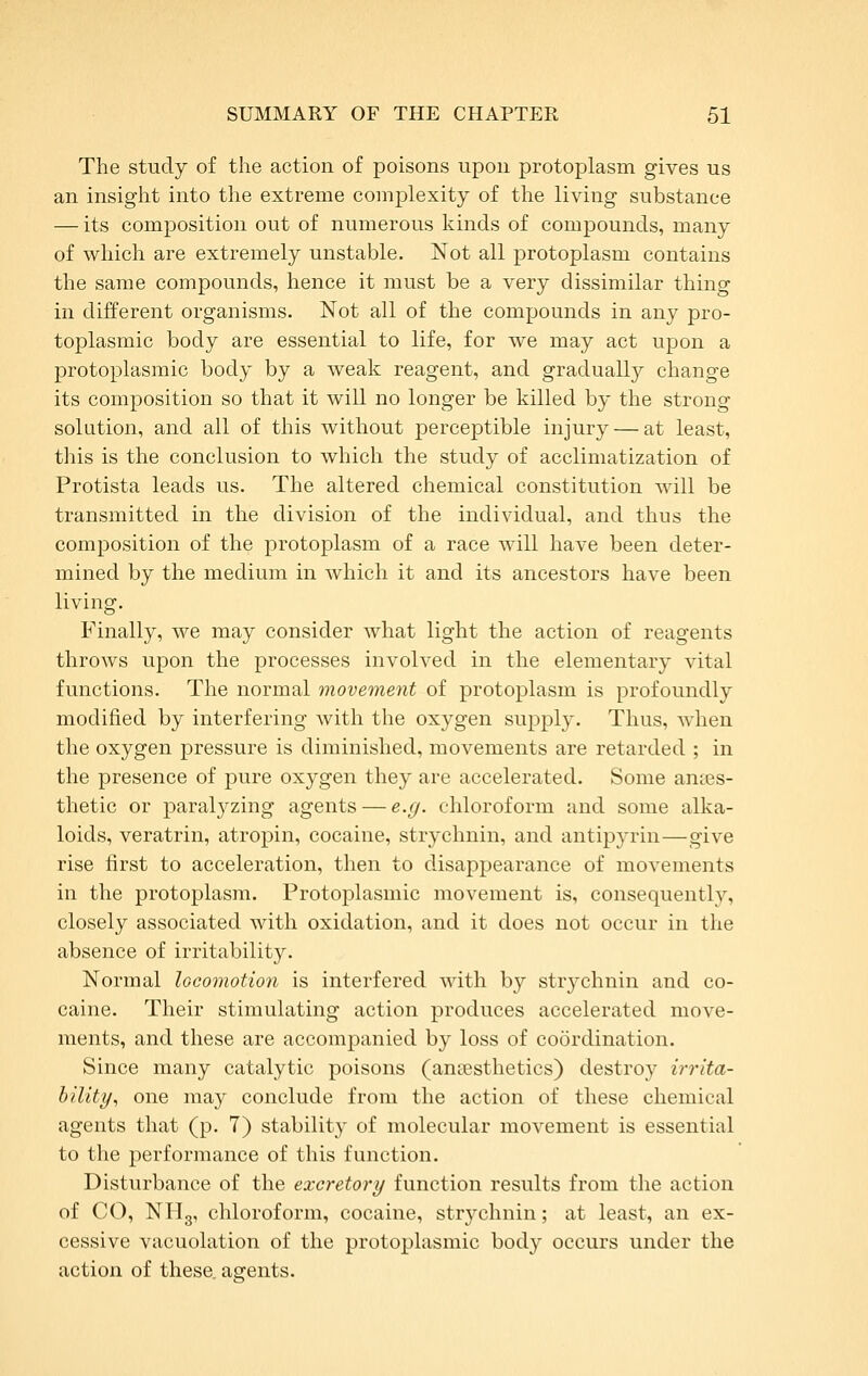 The study of the action of poisons upon protoplasm gives us an insight into the extreme complexity of the living substance — its composition out of numerous kinds of compounds, many of which are extremely unstable. Not all protoplasm contains the same compounds, hence it must be a very dissimilar thing in different organisms. Not all of the compounds in any pro- toplasmic body are essential to life, for we may act upon a protoplasmic body by a weak reagent, and gradually change its composition so that it will no longer be killed by the strong solution, and all of this without perceptible injury — at least, this is the conclusion to which the study of acclimatization of Protista leads us. The altered chemical constitution will be transmitted in the division of the individual, and thus the composition of the protoplasm of a race will have been deter- mined by the medium in which it and its ancestors have been living. Finally, we may consider what light the action of reagents throws upon the processes involved in the elementary vital functions. The normal movement of protoplasm is profoundly modified by interfering with the oxygen supply. Thus, when the oxygen pressure is diminished, movements are retarded ; in the presence of pure oxygen they are accelerated. Some ances- thetic or paralyzing agents — e.g. chloroform and some alka- loids, veratrin, atropin, cocaine, strychnin, and antipja-in—give rise first to acceleration, then to disappearance of movements in the protoplasm. Protoplasmic movement is, consequently, closely associated with oxidation, and it does not occur in the absence of irritability. Normal locomotion is interfered with by strychnin and co- caine. Their stimulating action produces accelerated move- ments, and these are accompanied by loss of coordination. Since many catalytic poisons (anaesthetics) destroy irrita- hility., one may conclude from the action of these chemical agents that (p. 7) stability of molecular movement is essential to the performance of this function. Disturbance of the excretory function results from the action of CO, NHg, chloroform, cocaine, strychnin; at least, an ex- cessive vacuolation of the protoplasmic body occurs under the action of these„ asrents.