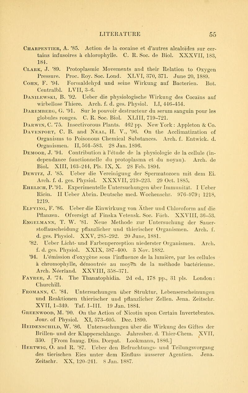 Charpentier, a. '85. Action de la cocaine et d'autres alcaloides sur cer- tains infusoires h chlorophylle. C. R. Soc. de Biol. XXXVII, 183, 184. Clark, J. '89. Protoplasmic Movements and their Relation to Oxygen Pressui-e. Proc. Roy. Soc. Lond. XLVI, 370, 371. June 20, 1889. CoHN, F. '94. Fornialdehyd und seine Wirkung auf Bacterien. Bot. Centralbl. LVII, 3-6. Danilewski, B. '92. Ueber die physiologische Wirkung des Coca'ins auf wirbellose Thiere. Arch. f. d. ges. Physiol. LI, 446-454. Daremberg, G. '91. Sur le pouvoir destructeur du serum sanguin pour les globules rouges. C. R. Soc. Biol. XLIII, 719-721. Darwin, C.'75. Insectivorous Plants. 462 pp. New York: Appleton & Co. Davenport, C. B. and Neal, H. V., '96. On the Acclimatization of Organisms to Poisonous Chemical Substances. Arch. f. Entwick. d. Orgauismen. II, 564-583. 28 Jan. 1896. Demoor, J. '94. Contribution a I'etude de la physiologie de la cellule (in- dependance functionnelle du protoplasma et du noyau). Arch, de Biol. XIII, 163-244, Pis. IX, X. 28 Feb. 1894. Dewitz, J. '85. Ueber die Vereinigung der Spermatozoen mit dem Ei. Arch. f. d. ges. Physiol. XXXVII, 219-223. 29 Oct. 1885. Ehrlich, P.'91. Experimentelle Untersuchungen iiber Immuuitiit. I Ueber Ricin. II Ueber Abrin. Deutsche med. Wochenschr. 976-979; 1218, 1219. Elfving, F. '86. Ueber die Einwirkung von Ather und Chloroform auf die Pflanzen. Ofversigt af Finska Vetensk. Soc. Forh. XXVIII, 36-53. Engelmaxn, T. W. '81. Neue Methode zur Untersuchung der Sauer- stoffauscheidung pflanzlicher und thierischer Orgauismen. Arch. f. d. ges. Physiol. XXV, 285-292. 20 June, 1881. '82. Ueber Licht- und Farbenperceptiou niederster Orgauismen. Arch. f. d. ges. Pliysiol. XXIX, 387-400. 3 Nov. 1882. '94. L'emission d'oxygene sous I'influence de la lumiere, par les cellules a chromophylle, de'nioutree au moy^Ti de la methode bacterienne. Arch. Neerland. XXVIII, 358-371.' Fayrer, J. '74. The Thanatophidia. 2d ed., 178 pp., 31 pis. London: Churchill. Fromann, C. '84. Untersuchungen iiber Struktur, Lebenserscheinungen und Reaktionen thierischer und pflanzlicher Zellen. Jena. Zeitschr. XVII, 1-349. Taf. I-IIL 19 Jan. 1884. Greenwood, jNI. '90. On the Action of Nicotin upon Certain Invertebrates. Jour, of Physiol. XI, 573-605. Dec. 1890. Heidenschild, W. '86. Untersuchungen iiber die Wirkung des Giftes der Brillen- und der Klapperschlange. Jaliresber. d. Thier-Chem. XVII, 330. [From Inaug. Diss. Dorpat. Lookmann, 1886.] Hertwig, O. and R. '87. Ueber den Befruchtungs- und Teilungsvorgang des tierischen Eies unter dem Einfluss iiusserer Agentien. Jena. Zeitschr. XX, 120-241. 8 Jan. 1887.