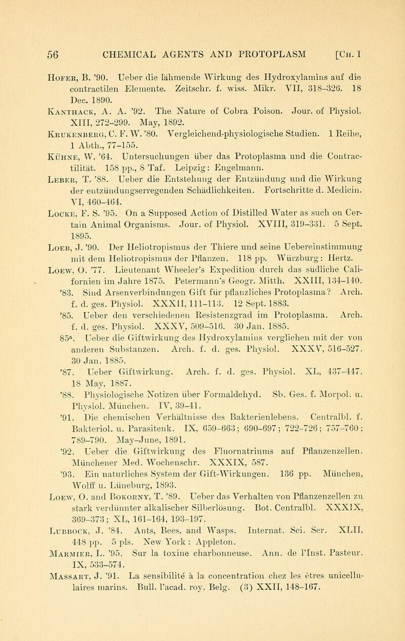 HoFER, B. '90. Ueber die lalimende Wirkung des Hydroxylamins auf die contractilen Elemente. Zeitschr. f. wiss. Mikr. VII, 318-326. 18 Dec. 1890. Kanthack, a. a. '92. The Nature of Cobra Poison. Jour, of Physiol. XIII, 272-299. May, 1892. Krukenberg, C. F. W. '80. Vergleichend-physiologische Studien. 1 Reihe, 1 Abth., 77-155. KiJHNE, W. '64. Untersuchungen iiber das Protoplasma und die Coutrac- tilitat. 158 pp., 8 Taf. Leipzig: Engelmann. Leber, T. '88. Ueber die Entstehuiig der Entziinduiig vuid die Wirliung der entzundungserregenden Sch'adlichkeiten. Fortschritte d. Medicin. VI, 460-464. Locke, F. S. '95. On a Supposed Action of Distilled Water as such on Cer- tain Animal Organisms. Jour, of Physiol. XVIII, 319-331. 5 Sept. 1895. LoEB, J. '90. Der Heliotropismus der Thiere und seine Uebereinstimmung mit dem Heliotropismus der Pfianzen. 118 pp. Wiirzburg: Hertz. LoEW, O. '77. Lieutenant Wheeler's Expedition durch das siidliche Cali- fornien im Jahre 1875. Petermann's Geogr. Mitth. XXIII, 134-140. '83. Siud Arsenverbindungen Gift fur pflanzliches Protoplasma? Arch. f. d. ges. Physiol. XXXII, 111-113. 12 Sept. 1883. '85. Ueber den vei'schiedeneu Resistenzgrad im Protoplasma. Arch. f. d. ges. Physiol. XXXV, 509-516. 30 Jan. 1885. 85*^. Ueber die Giftwirkung des Hydroxylamins verglichen mit der von anderen Substanzen. Arch. f. d. ges. Physiol. XXXV, 516-527. 30 Jan. 1885. '87. Ueber Giftwirkung. Arch. f. d. ges. Physiol. XL, 437-447. 18 May, 1887. '88. Physiologische Notizen iiber Formaldehyd. Sb. Ges. f. Morpol. u. Physiol. Munchen. IV, 39-41. '91. Die chemischen Verhaltnisse des Bakterienlebens. Centralbl. f. Bakteriol. u. Parasitenk. IX, 659-663 ; 690-697; 722-726; 757-760 ; 789-790. May-June, 1891. '92. Ueber die Giftwirkung des Fluornatriums auf Pflanzenzellen. Miincheiier Med. Wochenschr. XXXIX, 587. '93. Ein naturliches System der Gift-Wirkungen. 136 pp. Miinchen, Wolff u. Liineburg, 1893. LoEW', O. and Bokorny, T. '89. Ueber das Verhalten von Pflanzenzellen zu stark verdiinnter alkalischer Silberlosung. Bot. Centi'albl. XXXIX, 369-373 ; XL, 161-164, 193-197. Lubbock, J. '84. Ants, Bees, and Wasps. Internat. Sci. Ser. XLII, 448 pp. 5 pis. New York : Appleton. Marmier, L. '95. Sur la toxine charbonneuse. Ann. de I'lnst. Pasteur. IX, 533-574. Massart, J. '91. La sensibilite a la concentration chez les etres unicellu-