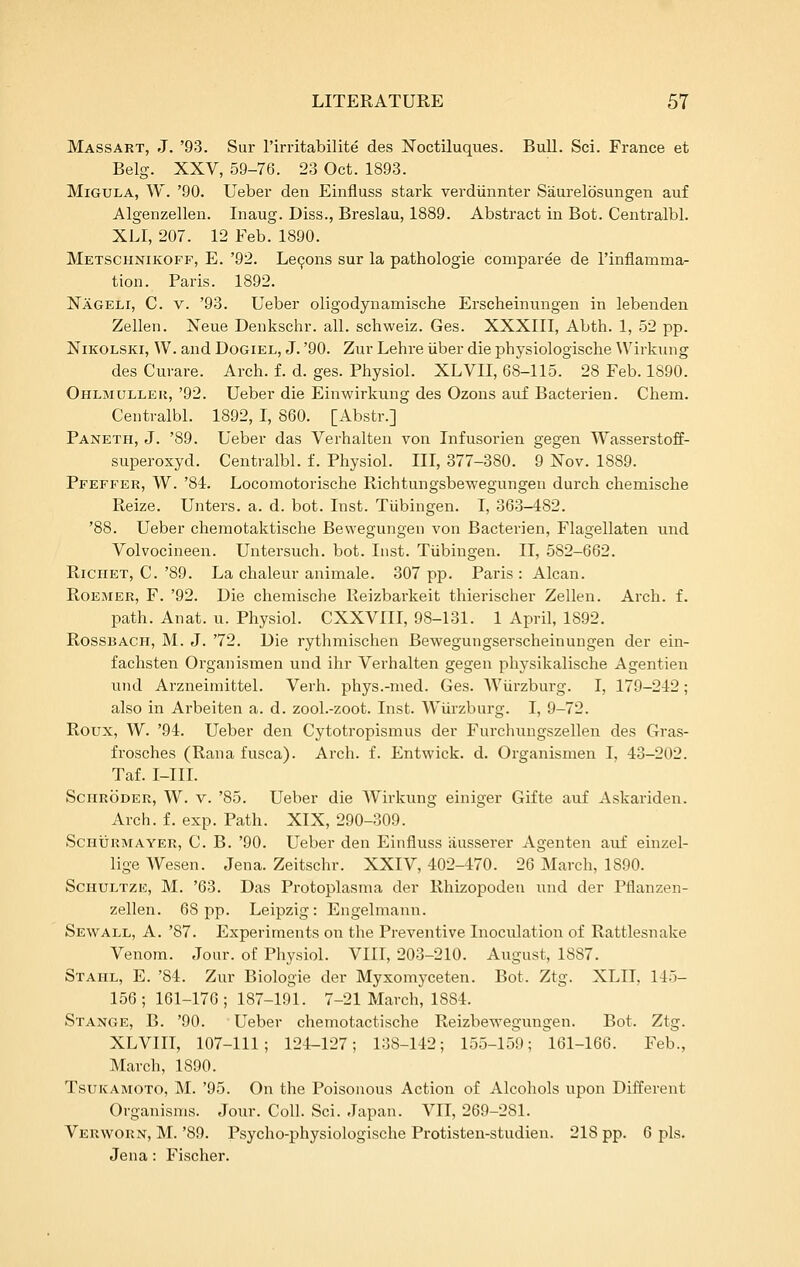 Massart, J. '93. Sur I'irritabilite des Noctiluques. Bull. Sci. France et Belg. XXV, 59-76. 23 Oct. 1893. MiGULA, W. '90. Ueber den Einfluss stark verdiinnter Saurelbsungen auf Algenzellen. Inaug. Diss., Breslau, 1889. Abstract in Bot. Centralbl. XLI, 207. 12 Feb. 1890. Metschxikofp, E. '92. Lemons sur la pathologie comparee de I'inflamma- tion. Paris. 1892. Nageli, C. v. '93. Ueber oligodynamische Erscheinungen in lebenden Zellen. Neue Denkschr. all. schweiz. Ges. XXXIII, Abth. 1, 52 pp. NiKOLSKi, W. and Dogiel, J. '90. Zur Lehre iiber die physiologische Wirkung des Curare. Arch. f. d. ges. Physiol. XLVII, 68-115. 28 Feb. 1890. Ohlmulleu, '92. Ueber die Einwirkung des Ozons auf Bacterien. Chem. Centralbl. 1892, I, 860. [Abstr.] Paneth, J. '89. Ueber das Verhalten von Infusorien gegen Wasserstoff- superoxyd. Centralbl. f. Physiol. Ill, 377-380. 9 Nov. 1889. Pfeffer, W. '84. Locomotorische Richtungsbewegungen durch chemische Reize. Unters. a. d. bot. Inst. Tiibingen. I, 363-482. '88. Ueber chemotaktische Bewegungen von Bacterien, Flagellaten und Volvocineen. Untersuch. bot. Inst. Tiibingen. II, 582-662. RiCHET, C.'89. La chaleur animale. 307 pp. Paris: Alcan. RoEMER, F. '92. Die chemische Reizbarkeit thierischer Zellen. Arch. f. path. Anat. u. Physiol. CXXVIII, 98-131. 1 April, 1892. RossBACH, M. J. '72. Die rythmischen Bewegungserscheinungen der ein- fachsten Organismen und ihr Verhalten gegen physikalische Agentien und Arzneimittel. Verb, phys.-med. Ges. Wiirzburg. I, 179-242 ; also in Arbeiten a. d. zool.-zoot. Inst. Wiirzburg. I, 9-72. Roux, W. '94. Ueber den Cytotropismus der Furchungszellen des Gras- frosches (Rana fusca). Arch. f. Entwick. d. Organismen I, 43-202. Taf. I-III. Schroder, W. v. '85. Ueber die Wirkung einiger Gifte auf Askariden. Arch. f. exp. Path. XIX, 290-309. ScHXJRMAYER, C. B. '90. Ueber den Einfluss iiusserer Agenten auf einzel- ligeWesen. Jena. Zeitschr. XXIV, 402-470. 26 March, 1890. ScHULTZE, M. '63. Das Protoplasma der Rhizopoden und der Pflanzen- zellen. 68 pp. Leipzig: Engelmami. Sewall, a. '87. Experiments on the Preventive Inoculation of Rattlesnake Venom. Jour, of Physiol. VIII, 203-210. August, 1887. Stahl, E. '84. Zur Biologie der Myxomyceten. Bot. Ztg. XLII, 145- 156; 161-176; 187-191. 7-21 March, 1884. Stange, B. '90. Ueber chemotactische Reizbewegungen. Bot. Ztg. XLVIII, 107-111; 124-127; 138-142; 155-159; 161-166. Feb., March, 1890. TsuiCAMOTO, M. '95. On the Poisonous Action of Alcohols upon Different Organisms. Jour. Coll. Sci. Japan. VII, 269-281. Verworn, M. '89. Psycho-physiologische Protisten-studien. 218 pp. 6 pis. Jena: Fischer.