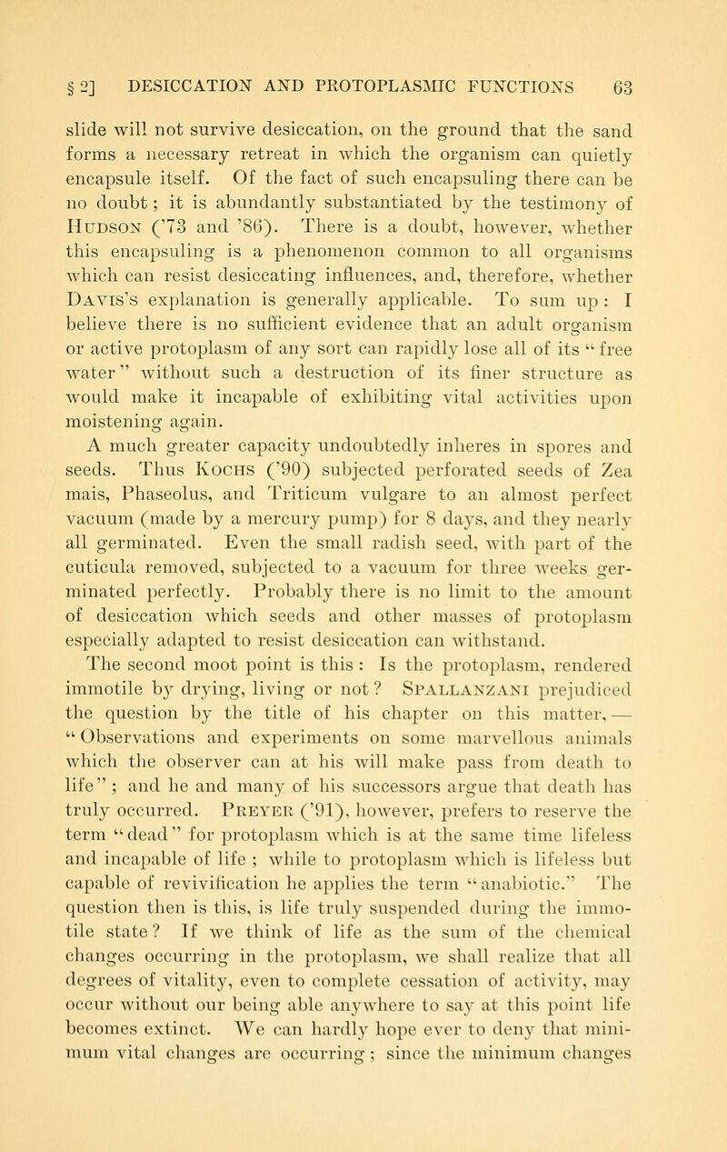 slide will not survive desiccation, on the ground that the sand forms a necessary retreat in which the organism can quietly encapsule itself. Of the fact of such encapsuling there can be no doubt; it is abundantly substantiated by the testimony of Hudson ('73 and '86). There is a doubt, however, whether this encapsuling is a phenomenon common to all organisms which can resist desiccating influences, and, therefore, whether Davis's explanation is generally applicable. To sum up : I believe there is no sufficient evidence that an adult organism or active protoplasm of any sort can rapidly lose all of its  free water without such a destruction of its finer structure as would make it incapable of exhibiting vital activities upon moistening again. A much greater capacity undoubtedly inheres in spores and seeds. Thus Kochs ('90) subjected perforated seeds of Zea mais, Phaseolus, and Triticum vulgare to an almost perfect vacuum (made by a mercury pump) for 8 days, and they nearly all germinated. Even the small radish seed, with part of the cuticula removed, subjected to a vacuum for three weeks ger- minated perfectly. Probably there is no limit to the amount of desiccation which seeds and other masses of protoplasm especially adapted to resist desiccation can withstand. The second moot point is this : Is the protoplasm, rendered immotile by drying, living or not ? Spallanzani prejudiced the question by the title of his chapter on this matter, —  Observations and experiments on some marvellous animals which the observer can at his will make pass from death to life ; and he and many of his successors argue that death has truly occurred. Preyer ('91), however, prefers to reserve the term dead for protoplasm which is at the same time lifeless and incapable of life ; while to protoplasm which is lifeless but capable of revivification he applies the term  anabiotic. The question then is this, is life truly suspended during the immo- tile state ? If we think of life as the sum of the chemical changes occurring in the protoplasm, we shall realize that all degrees of vitality, even to complete cessation of activity, may occur without our being able anywhere to say at this point life becomes extinct. We can hardly hope ever to deny that mini- mum vital changes are occurring; since the minimum changes