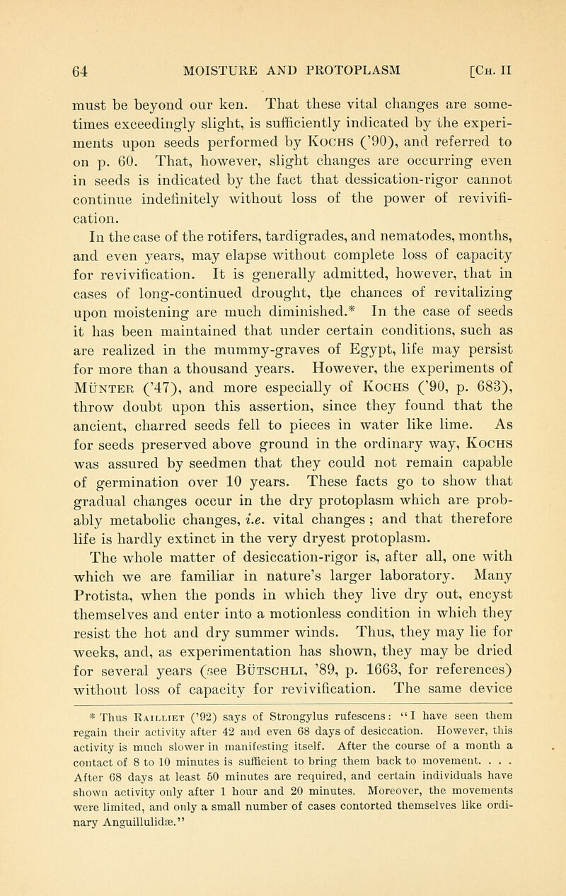 must be beyond our ken. That these vital changes are some- times exceedingly slight, is sufficiently indicated by the experi- ments upon seeds performed by Kochs ('90), and referred to on p. 60, That, however, slight changes are occurring even in seeds is indicated by the fact that dessication-rigor cannot continue indefinitely without loss of the power of revivifi- cation. In the case of the rotifers, tardigrades, and nematodes, months, and even years, may elapse without complete loss of capacity for revivification. It is generally admitted, however, that in cases of long-continued drought, tlje chances of revitalizing upon moistening are much diminished.* In the case of seeds it has been maintained that under certain conditions, such as are realized in the mummy-graves of Egypt, life may persist for more than a thousand years. However, the experiments of MiJNTER ('47), and more especially of Kochs ('90, p. 683), throw doubt upon this assertion, since they found that the ancient, charred seeds fell to pieces in water like lime. As for seeds preserved above ground in the ordinary way, Kochs was assured by seedmen that they could not remain capable of germination over 10 years. These facts go to show that gradual changes occur in the dry protoplasm which are prob- ably metabolic changes, i.e. vital changes; and that therefore life is hardly extinct in the very dryest protoplasm. The whole matter of desiccation-rigor is, after all, one with which we are familiar in nature's larger laboratory. Many Protista, when the ponds in which they live dry out, encyst themselves and enter into a motionless condition in which they resist the hot and dry summer winds. Thus, they may lie for weeks, and, as experimentation has shown, they may be dried for several years (see Butschli, '89, p. 1663, for references) without loss of capacity for revivification. The same device * Thus Railliet ('92) says of Strongylus rufescens: I have seen them regain their activity after 42 and even 68 days of desiccation. However, this activity is much slower in manifesting itself. After the course of a month a contact of 8 to 10 minutes is sufficient to bring them back to movement. . . . After 68 days at least 50 minutes are required, and certain individuals have shown activity only after 1 hour and 20 minutes. Moreover, the movements were limited, and only a small number of cases contorted themselves like ordi- nary Anguillulidse.