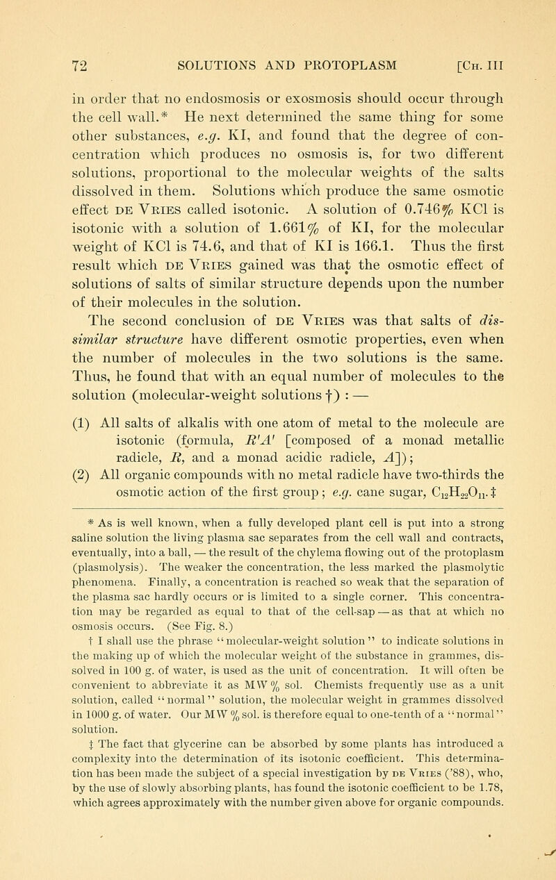 in order that no endosmosis or exosmosis should occur through the cell wall.* He next determined the same thing for some other substances, e.g. KI, and found that the degree of con- centration which produces no osmosis is, for two different solutions, proportional to the molecular weights of the salts dissolved in them. Solutions which produce the same osmotic effect DE Veibs called isotonic. A solution of 0.746% KCl is isotonic with a solution of 1.661% of KI, for the molecular weight of KCl is 74.6, and that of KI is 166.1. Thus the first result which db Vries gained was that the osmotic effect of solutions of salts of similar structure depends upon the number of their molecules in the solution. The second conclusion of de Vries was that salts of dis- similar structure have different osmotic properties, even when the number of molecules in the two solutions is the same. Thus, he found that with an equal number of molecules to thfe solution (molecular-weight solutions f) : — (1) All salts of alkalis with one atom of metal to the molecule are isotonic (formula, R'A' [composed of a monad metallic radicle, R, and a monad acidic radicle, -4]); (2) All organic compounds with no metal radicle have two-thirds the osmotic action of the first group ; e.g. cane sugar, C12H22O11. % * As is well known, when a fully developed plant cell is put into a strong saline solution the living plasma sac separates from the cell wall and contracts, eventually, into a ball, — the result of the chylema flowing out of the protoplasm (plasmolysis). The weaker the concentration, the less marked the plasmolytic phenomena. Finally, a concentration is reached so weak that the separation of the plasma sac hardly occurs or is limited to a single corner. This concentra- tion may be regarded as equal to that of the cell-sap — as that at which no osmosis occurs. (See Fig. 8.) t I shall use the phrase molecular-weight solution  to indicate solutions in the making up of which the molecular weight of the substance in grammes, dis- solved in 100 g. of water, is used as the unit of concentration. It will often be convenient to abbreviate it as MVV% sol. Chemists frequently use as a unit solution, called normal solution, the molecular weight in grammes dissolved in 1000 g. of water. Our MW % sol. is therefore equal to one-tenth of a normal'' solution. X The fact that glycerine can be absorbed by some plants has introduced a complexity into the determination of its isotonic coefficient. This determina- tion has been made the subject of a special investigation by de Vries ('88), who, by the use of slowly absorbing plants, has found the isotonic coefBcient to be 1.78, which agrees approximately with the number given above for organic compounds.