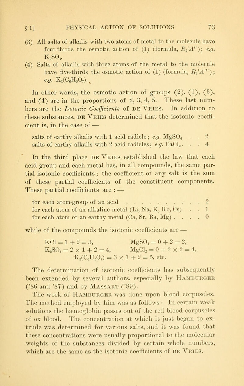 (3) All salts of alkalis with two atoms of metal to the molecule have four-thirds the osmotic action of (1) (formula, i^a'^) 5 ^■9'- K2SO4. (4) Salts of alkalis with three atoms of the metal to the molecule have five-thirds the osmotic action of (1) (formula, Bs'A'); e.g. K3(CoHA)-. In other words, the osmotic action of groups (2), (1), (3), and (4) are in the proportions of 2, 3, 4, 5. These last num- bers are the Isotonic Coefficients of de Veies. In addition to these substances, de Veies determined that the isotonic coeffi- cient is, in the case of — salts of earthy alkalis with 1 acid radicle; e.g. MgS04 . . 2 salts of earthy alkalis with 2 acid radicles; e.g. CaCl2... 4 In the third place de Vries established the law that each acid group and each metal has, in all compounds, the same par- tial isotonic coefficients; the coefficient of any salt is the sum of these partial coefficients of the constituent components. These partial coefficients are : — for each atom-group of an acid .• . . 2 for each atom of an alkaline metal (Li, Na, K, Rb, Os) . . 1 for each atom of an earthy metal (Ca, Sr, Ba, Mg) .... 0 while of the compounds the isotonic coefficients are — KCl = 1 + 2 = 3, MgS04 = 0 + 2 = 2, K2SO4 = 2x1 + 2 = 4, MgCl, = 0 + 2x2 = 4, -K3(CcH50;) = 3x1+2 = 5, etc. The determination of isotonic coefficients has subsequently been extended by several authors, especially by Hamburger ('86 and '87) and by Massart ('89). The work of Hamburger was done upon blood corpuscles. The method employed by him was as follows: In certain weak solutions the hsemoglobin passes out of the red blood corpuscles of ox blood. The concentration at which it just began to ex- trude was determined for various salts, and it was found that these concentrations were usually proportional to the molecular weights of the substances divided by certain whole numbers, which are the same as the isotonic coefficients of de Vries.