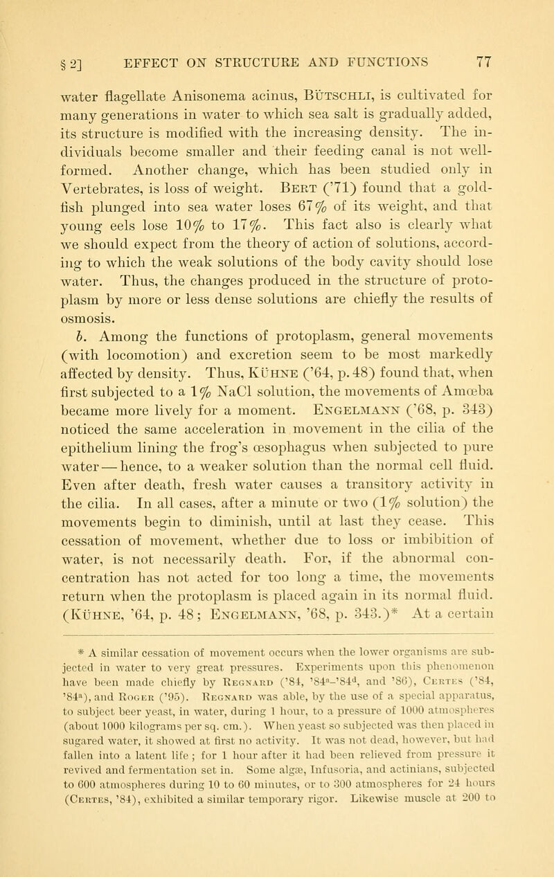 water flagellate Anisonema acinus, Btjtschli, is cultivated for many generations in water to which sea salt is gradually added, its structure is modified with the increasing density. The in- dividuals become smaller and their feeding canal is not well- formed. Another change, which has been studied only in Vertebrates, is loss of weight. Bert ('71) found that a gold- fish plunged into sea water loses 67% of its weight, and that young eels lose 10% to 17%. This fact also is clearly what we should expect from the theory of action of solutions, accord- ing to which the weak solutions of the body cavity should lose water. Thus, the changes produced in the structure of proto- plasm by more or less dense solutions are chiefly the results of osmosis. h. Among the functions of protoplasm, general movements (with locomotion) and excretion seem to be most markedly affected by density. Thus, Kuhne ('64, p. 48) found that, when first subjected to a 1% NaCl solution, the movements of Amoeba became more lively for a moment. Engelmann ('68, p. 343) noticed the same acceleration in movement in the cilia of the epithelium lining the frog's oesophagus when subjected to pure water — hence, to a weaker solution than the normal cell fluid. Even after death, fresh water causes a transitory activity in the cilia. In all cases, after a minute or two (1% solution) the movements begin to diminish, until at last they cease. This cessation of movement, whether due to loss or imbibition of water, is not necessarily death. For, if the abnormal con- centration has not acted for too long a time, the movements return when the protoplasm is placed again in its normal fluid. (KiJHNE, '64, p. 48; Engelmann, '68, p. 343.)* At a certain * A similar cessation of movement occurs when tlie lower organisms are sub- jected in water to very great pressures. Experiments upon this phenomenon have been made chiefly by Regnard ('84, '84»-'84<i, and '86), Ckrtes ('84, '84a), and Roger ('95). Regnard was able, by the use of a special apparatus, to subject beer yeast, in water, during 1 hour, to a pressure of 1000 atmospheres (about 1000 kilograms per sq. cm.). When yeast so subjected was then placed in sugared water, it showed at first no activity. It was not dead, however, but had fallen into a latent life ; for 1 hour after it had been relieved from pressure it revived and fermentation set in. Some algse, Infusoria, and actinians, subjected to 600 atmospheres during 10 to 60 minutes, or to 300 atmospheres for 24 hours (Certes, '84), exhibited a similar temporary rigor. Likewise muscle at 200 to
