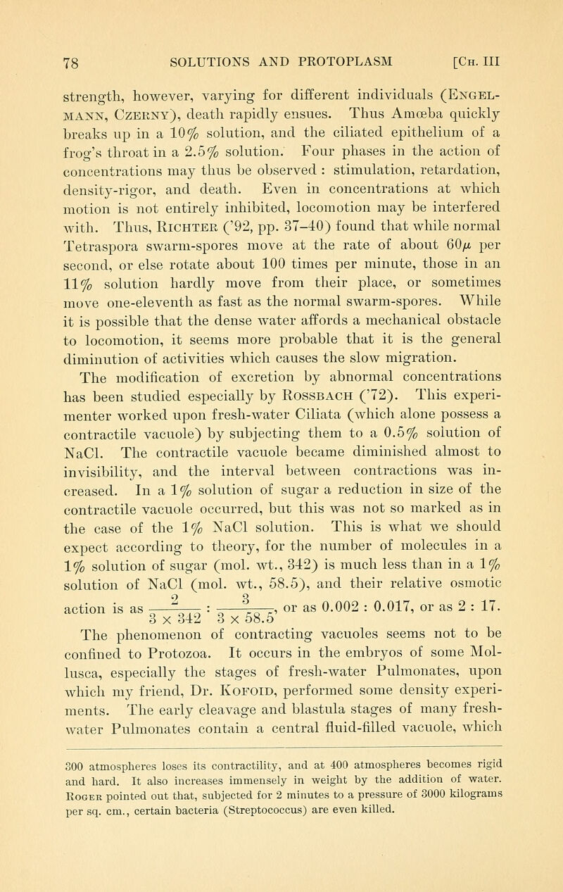 strength, however, varying for different individuals (Engel- MANN, Czeiiny), death rapidly ensues. Thus Amoeba quickly breaks up in a 10% solution, and the ciliated epithelium of a frog's throat in a 2.5% solution. Four phases in the action of concentrations may thus be observed : stimulation, retardation, density-rigor, and death. Even in concentrations at which motion is not entirely inhibited, locomotion may be interfered with. Thus, RiCHTBR ('92, pp. 37-40) found that while normal Tetraspora swarm-spores move at the rate of about 60/u. per second, or else rotate about 100 times per minute, those in an 11% solution hardly move from their place, or sometimes move one-eleventh as fast as the normal swarm-spores. While it is possible that the dense water affords a mechanical obstacle to locomotion, it seems more probable that it is the general diminution of activities which causes the slow migration. The modification of excretion by abnormal concentrations has been studied especially by Rossbach ('72). This experi- menter worked upon fresh-water Ciliata (which alone possess a contractile vacuole) by subjecting them to a 0.5% solution of NaCl. The contractile vacuole became diminished almost to invisibility, and the interval between contractions was in- creased. In a 1% solution of sugar a reduction in size of the contractile vacuole occurred, but this was not so marked as in the case of the 1% NaCl solution. This is what we should expect according to theory, for the number of molecules in a 1% solution of sugar (mol. wt., 342) is much less than in a 1% solution of NaCl (mol. wt., 58.5), and their relative osmotic action is as -^^Arrr. = o L ^^ ^^ ^s 0.002 : 0.017, or as 2 : 17. 3 X 342 3 X 58.5 The phenomenon of contracting vacuoles seems not to be confined to Protozoa. It occurs in the embryos of some Mol- lusca, especially the stages of fresh-water Pulmonates, upon which my friend. Dr. KoFOiD, performed some density experi- ments. The early cleavage and blastula stages of many fresh- water Pulmonates contain a central fluid-filled vacuole, which 300 atmospheres loses its contractility, and at 400 atmosplieres becomes rigid and liard. It also increases immensely in weight by the addition of water. Roger pointed out that, subjected for 2 minutes to a pressure of 3000 kilograms per sq. cm., certain bacteria (Streptococcus) are even killed.