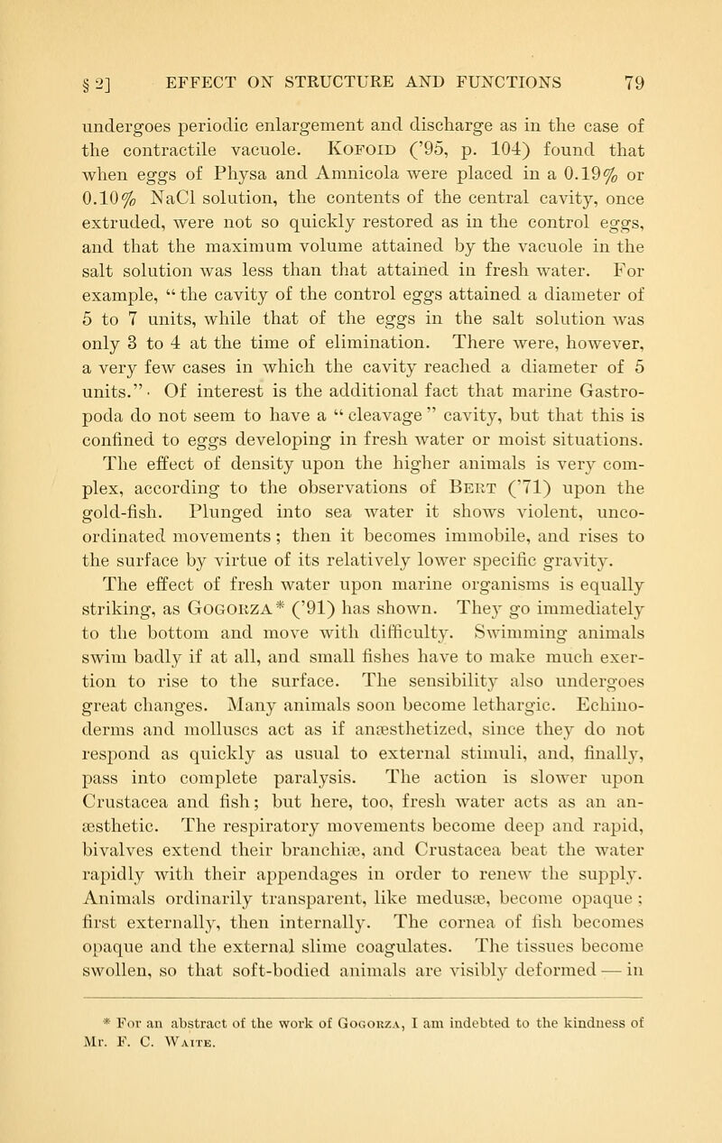 undergoes periodic enlargement and discharge as in the case of the contractile vacuole. Kofoid ('95, p. 104) found that when eggs of Physa and Amnicola were placed in a 0.19% or 0.10% NaCl solution, the contents of the central cavity, once extruded, were not so quickly restored as in the control eggs, and that the maximum volume attained by the vacuole in the salt solution was less than that attained in fresh water. For example,  the cavity of the control eggs attained a diameter of 5 to 7 units, while that of the eggs in the salt solution was only 3 to 4 at the time of elimination. There were, however, a very few cases in which the cavity reached a diameter of 5 units.- Of interest is the additional fact that marine Gastro- poda do not seem to have a  cleavage  cavity, but that this is confined to eggs developing in fresh water or moist situations. The effect of density upon the higher animals is very com- plex, according to the observations of Beet ('71) upon the gold-fish. Plunged into sea water it shows violent, unco- ordinated movements; then it becomes immobile, and rises to the surface by virtue of its relatively lower specific gravity. The effect of fresh water upon marine organisms is equally striking, as GoGORZA* ('91) has shown. They go immediately to the bottom and move with difficulty. Swimming animals swim badly if at all, and small fishes have to make much exer- tion to rise to the surface. The sensibility also undergoes great changes. Many animals soon become lethargic. Echino- derms and molluscs act as if anesthetized, since they do not respond as quickly as usual to external stimuli, and, finally, pass into complete paralysis. The action is slower upon Crustacea and fish; but here, too, fresh water acts as an an- aesthetic. The respiratory movements become deep and rapid, bivalves extend their branchige, and Crustacea beat the water rapidly with their appendages in order to renew the supply. Animals ordinarily transparent, like medusffi, become opaque ; first externally, then internally. The cornea of fish becomes opaque and the external slime coagulates. The tissues become swollen, so that soft-bodied animals are visibly deformed — in * For an abstract of the work of Gogokza, I am indebted to the kindness of Mr. F. C. Waite.