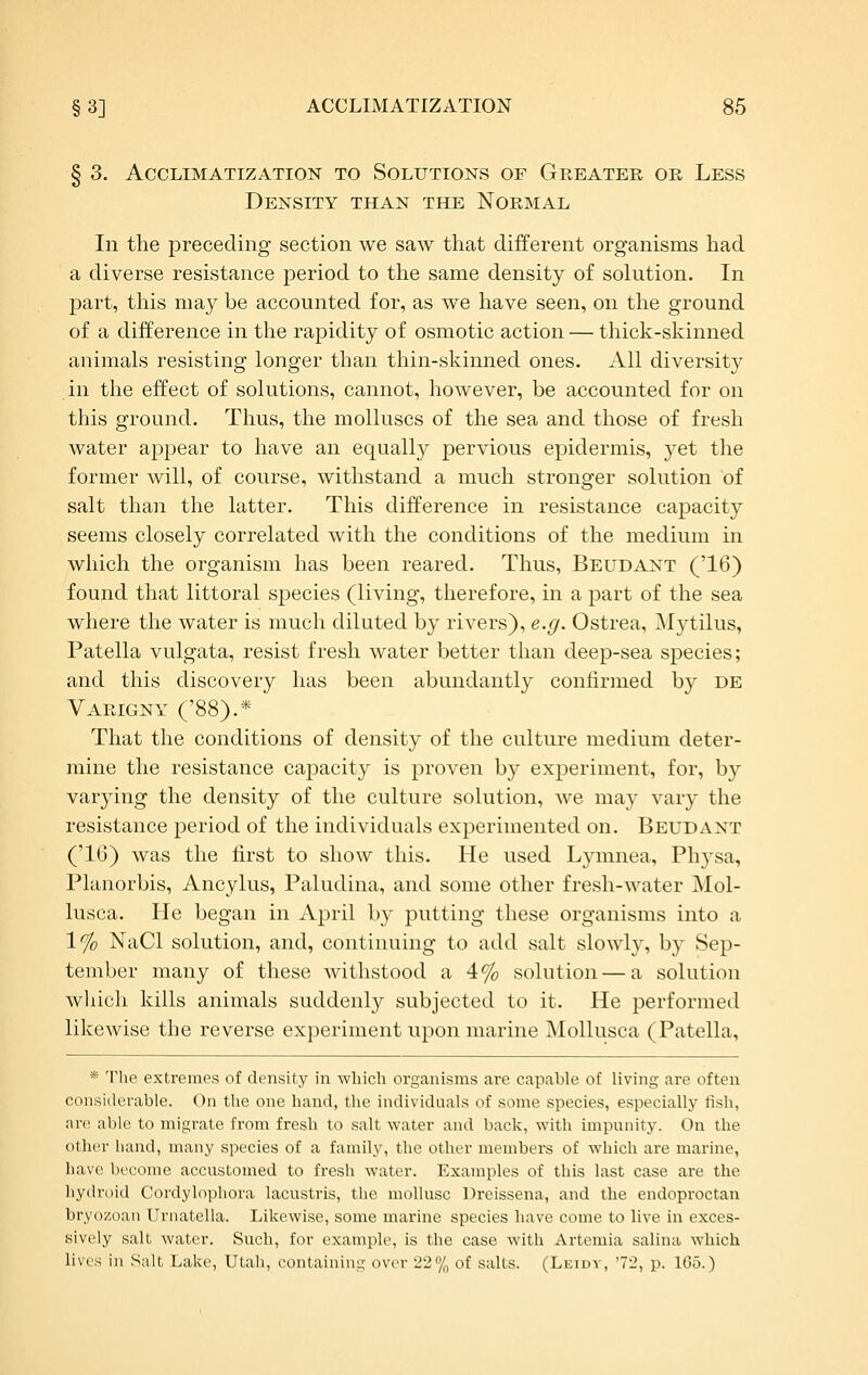 § 3, Acclimatization to Solutions of Greater or Less Density than the Normal In the preceding section we saw that different organisms had a diverse resistance period to the same density of solution. In part, this may be accounted for, as we have seen, on the ground of a difference in the rapidity of osmotic action — thick-skinned animals resisting longer than thin-skinned ones. All diversity in the effect of solutions, cannot, however, be accounted for on this ground. Thus, the molluscs of the sea and those of fresh water appear to have an equally pervious epidermis, yet the former will, of course, withstand a much stronger solution of salt than the latter. This difference in resistance capacity seems closely correlated with the conditions of the medium in which the organism has been reared. Thus, Beudant ('16) found that littoral species (living, therefore, in a part of the sea where the water is much diluted by rivers), e.g. Ostrea, ^Mytilus, Patella vulgata, resist fresh water better than deep-sea species; and this discovery has been abundantly confirmed by de Varigny ('88).*- That the conditions of density of the culture medium deter- mine the resistance capacity is proven by experiment, for, by varying the density of the culture solution, we may vary the resistance period of the individuals experimented on. Beudant ('16) was the first to show this. He used Lymnea, Physa, Planorbis, Ancylus, Paludina, and some other fresh-water Mol- lusca. He began in April by putting these organisms into a 1% NaCl solution, and, continuing to add salt slowly, by Sep- tember many of these withstood a 4% solution—a solution which kills animals suddenly subjected to it. He performed likewise the reverse experiment upon marine MoUusca (Patella, * The extremes of density in which organisms are capable of living are often considerable. On the one hand, the individuals of some species, especially fish, nre able to migrate from fresh to salt water and back, with impunity. On the other liand, many species of a family, the other members of which are marine, have become accustomed to fresh water. Examples of this last case are the hydroid Cordylophora lacustris, the mollusc Dreissena, and the endoproctan bryozoan Urnatella. Likewise, some marine species have come to live in exces- sively salt water. Such, for example, is the case with Artemia salina which lives in Salt Lake, Utah, containing over 22% of salts. (Leidv, '72, p. 165.)