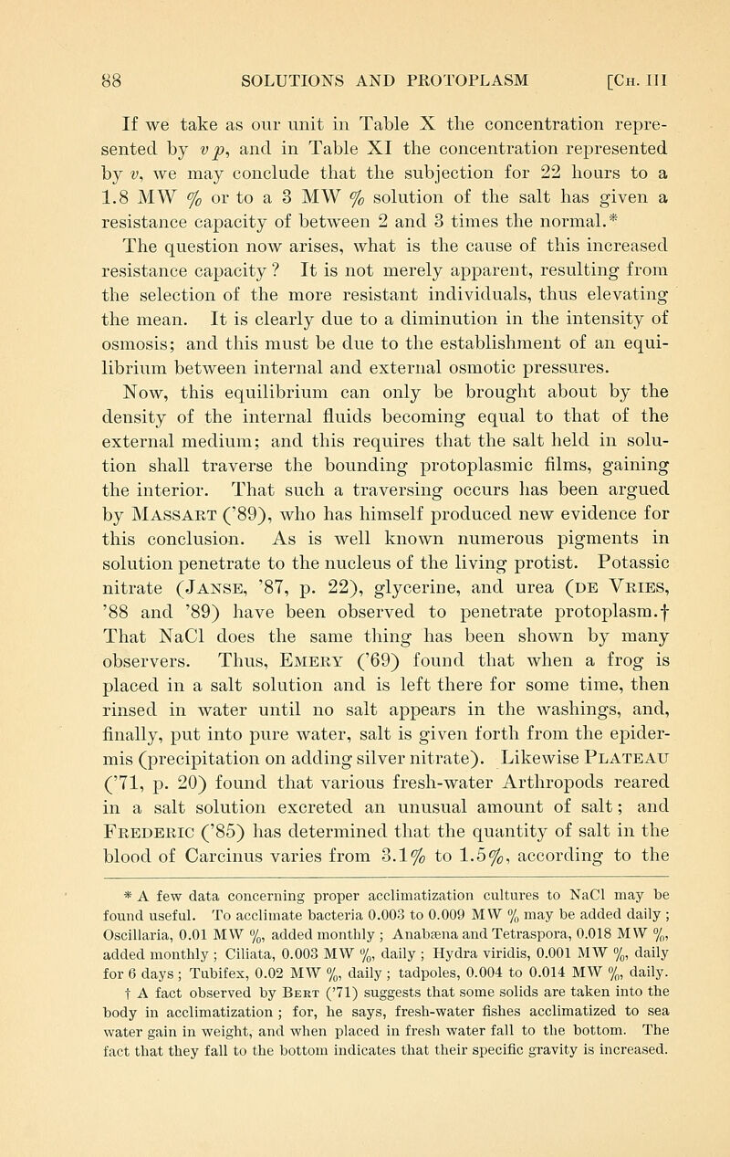 If we take as our unit in Table X tlie concentration repre- sented by V p, and in Table XI the concentration represented by V, we may conclude that the subjection for 22 hours to a 1.8 MW % or to a 3 MW % solution of the salt has given a resistance capacity of between 2 and 3 times the normal.* The question now arises, what is the cause of this increased resistance capacity ? It is not merely apparent, resulting from the selection of the more resistant individuals, thus elevating the mean. It is clearly due to a diminution in the intensity of osmosis; and this must be due to the establishment of an equi- librium between internal and external osmotic pressures. Now, this equilibrium can only be brought about by the density of the internal fluids becoming equal to that of the external medium; and this requires that the salt held in solu- tion shall traverse the bounding protoplasmic films, gaining the interior. That such a traversing occurs lias been argued by Mass ART ('89), who has himself produced new evidence for this conclusion. As is well known numerous pigments in solution penetrate to the nucleus of the living protist. Potassic nitrate (Janse, '87, p. 22), glycerine, and urea (de Vkies, '88 and '89) have been observed to penetrate protoplasm.f That NaCl does the same thing has been shown by many observers. Thus, Emery ('69) found that when a frog is placed in a salt solution and is left there for some time, then rinsed in water until no salt appears in the washings, and, finally, put into pure water, salt is given forth from the epider- mis (precipitation on adding silver nitrate). Likewise Plateau ('71, p. 20) found that various fresh-water Arthropods reared in a salt solution excreted an unusual amount of salt; and Frederic ('85) has determined that the quantity of salt in the blood of Carcinus varies from 3.1% to 1.5%, according to the * A few data concerning proper acclimatization cultui-es to NaCl may be found useful. To acclimate bacteria 0.003 to 0.009 MW % may be added daily ; Oscillaria, 0.01 MW %, added monthly ; Anabajna and Tetraspora, 0.018 MW %, added monthly ; Ciliata, 0.003 MW %, daily ; Hydra viridis, 0.001 MW %, daily for 6 days ; Tubifex, 0.02 MW %, daily ; tadpoles, 0.004 to 0.014 MW %, daily. t A fact observed by Bert (71) suggests that some solids are taken into the body in acclimatization; for, he says, fresh-water fishes acclimatized to sea water gain in weight, and when placed in fresh water fall to the bottom. The fact that they fall to the bottom indicates that their specific gravity is increased.
