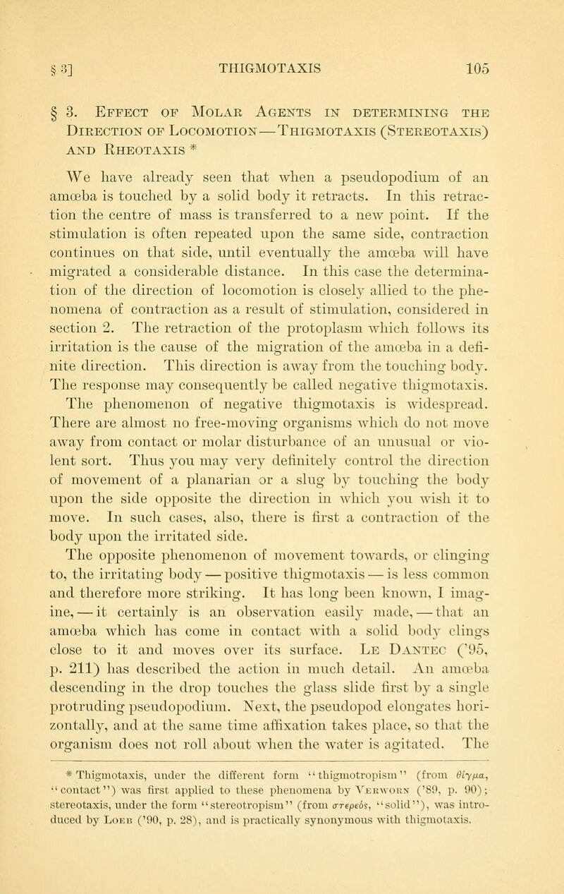 § 3. Effect of Molar Agents in determixing the Direction of Locomotion—Thigmotaxis (Stereotaxis) AND RhEOTAXIS * We have already seen that when a pseudopodimn of an amoeba is touched by a solid body it retracts. In this retrac- tion the centre of mass is transferred to a new point. If the stimulation is often repeated upon the same side, contraction continues on that side, until eventually the amoeba will have migrated a considerable distance. In this case the determina- tion of the direction of locomotion is closely allied to the phe- nomena of contraction as a result of stimulation, considered in section 2. The retraction of the protoplasm which follows its irritation is the cause of the migration of the amoeba in a defi- nite direction. This direction is away from the touching body. The response may consequently be called negative thigmotaxis. The phenomenon of negative thigmotaxis is widespread. There are almost no free-moving organisms which do not move away from contact or molar disturbance of an unusual or vio- lent sort. Thus you may very definitely control the direction of movement of a planarian or a slug by touching the body upon the side opposite the direction in which you wish it to move. In such cases, also, there is first a contraction of the body upon the irritated side. The opposite phenomenon of movement towards, or clinging to, the irritating body — positive thigmotaxis — is less common and therefore more striking. It has long been known, I imag- ine, — it certainly is an observation easily made, — that an amoeba which has come in contact with a solid body clings close to it and moves over its surface. Le Dantec ('95, p. 211) has described the action in much detail. An anift'ba descending in the drop touches the glass slide first by a single protruding pseudopodium. Next, the pseudopod elongates hori- zontally, and at the same time affixation takes place, so that the organism does not roll about when the water is agitated. The * Thigmotaxis, under the different form  thigmotropism (from dly/xa, contact) was first applied to these ijhenomena by Vekwoun ('89, p. 90); stereotaxis, under the form stereotropism (from crrepeds, solid), was intro- duced by LoEB ('90, p. 28), and is practically synonymous with thigmotaxis.