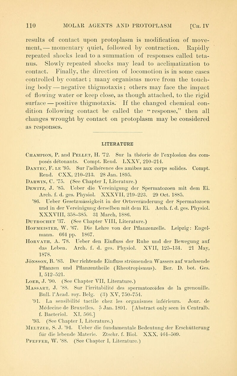 results of contact upon protoplasm is modification of move- ment, — momentary quiet, followed by contraction. Rapidly repeated shocks lead to a summation of responses called teta- nus. Slowly repeated shocks may lead to acclimatization to contact. Finally, the direction of locomotion is in some cases controlled by contact; many organisms move from the touch- ing body — negative thigmotaxis; others may face the impact of flowing Avater or keep close, as though attached, to the rigid surface — positive thigmotaxis. If the changed chemical con- dition following contact be called the  response, then all changes wrought by contact on protoplasm may be considered as responses. LITERATURE Champion, P. and Pellet, H. '72. Sur la theorie de I'explosion des com- poses detonants. Compt. Rend. LXXV, 210-214. Dantec, F. le '95. Sur I'adherence des amibes aux corps solides. Compt. Rend. CXX, 210-213. 28 Jan. 1895. Darwin, C. '75. (See Chapter I, Literature.) Dewitz, J. '85. Ueber die Vereinigung der Spermatozoen mit dem Ei. Arch. f. d. ges. Physiol. XXXVII, 219-223. 29 Oct. 1885. '86. Ueber Gesetzmassigkeit in der Ortsveranderung der Spermatozoen und in der Vereinigung derselben mit dem Ei. Arch, f. d. ges. Physiol. XXXVIII, 358-385. 31 March, 1886. Dutrochet '37. (See Chapter VIII, Literature.) HoFMEiSTER, W. '67. Die Lehre von der Pflanzenzelle. Leipzig: Engel- niann. 664 pp. 1867. HoRVATH, A. '78. Ueber den Einfluss der Ruhe und der Bewegung auf das Leben. Arch. f. d. ges. Physiol. XVII, 125-134. 21 May, 1878. JoNSSON, B. '83. Der richtende Einfluss stromenden Wassers auf wachsende Pflanzen und Pflanzentheile (Rheotropismus). Ber. D. bot. Ges. I, 512-521. LoEB, J. '90. (See Chapter VII, Literature.) Massart, J. '88. Sur I'irritabilite des spermatozoides de la grenouille. Bull. I'Acad. roy. Belg. (3) XV, 750-754. '91. La sensibilite tactile chez les organismes inferieurs. Jour., de Medecine de Bruxelles. 5 Jan. 1891. [Abstract only seen in Centralb. f. Bacteriol. XI, 566.] '93. (See Chapter I, Literature.) Meltzer, S. J. '94. Ueber die i'undamentale Bedeutung der Erschiitterung fiir die lebende Materie. Ztschr. f. Biol. XXX, 464-509. Pfeefer, W. '88. (See Chapter I, Literature.)