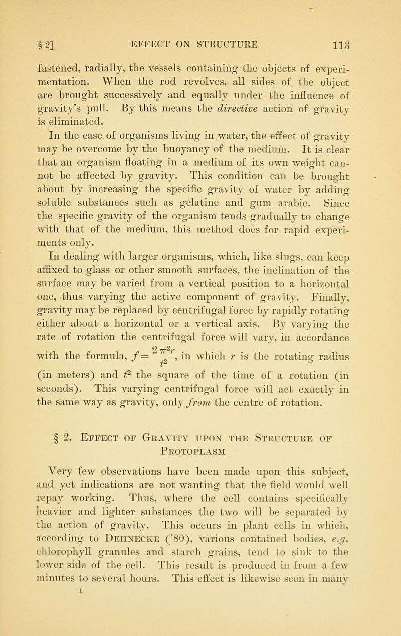 fastened, radially, the vessels containing the objects of experi- mentation. When the rod revolves, all sides of the object are brought successively and equally under the influence of gravity's pull. By this means the directive action of gravity is eliminated. In the case of organisms living in water, the effect of gravity may be overcome by the buoyancy of the medium. It is clear that an organism floating in a medium of its own weight can- not be affected by gravity. This condition can be brought about by increasing the specific gravity of water by adding soluble substances such as gelatine and gum arable. Since the specific gravity of the organism tends gradually to change with that of the medium, this method does for rapid experi- ments only. In dealing with larger organisms, which, like slugs, can keep aflixed to glass or other smooth surfaces, the inclination of the surface may be varied from a vertical position to a horizontal one, thus varying the active component of gravity. Finally, gravity may be replaced by centrifugal force by rapidl}^ rotating either about a horizontal or a vertical axis. By varying the rate of rotation the centrifugal force will vary, in accordance 2 Trh- with the formula, /— ~' ^ , in which r is the rotating radius (in meters) and t^ the square of the time of a rotation (in seconds). This varying centrifugal force will act exactly in the same way as gravity, only from the centre of rotation. § 2. Effect of Gravity upon the Stefctuee of Protoplasm Very few observations have been made upon this subject, and yet indications are not wanting that the field would well repay working. Thus, where the cell contains specifically heavier and lighter substances the two will be separated by the action of gravity. This occurs in plant cells in which, according to Dehnecke ('80), various contained bodies, e.g. chlorophyll granules and starch grains, tend to sink to the lower side of the cell. This result is produced in from a few minutes to several hours. This effect is likewise seen in many