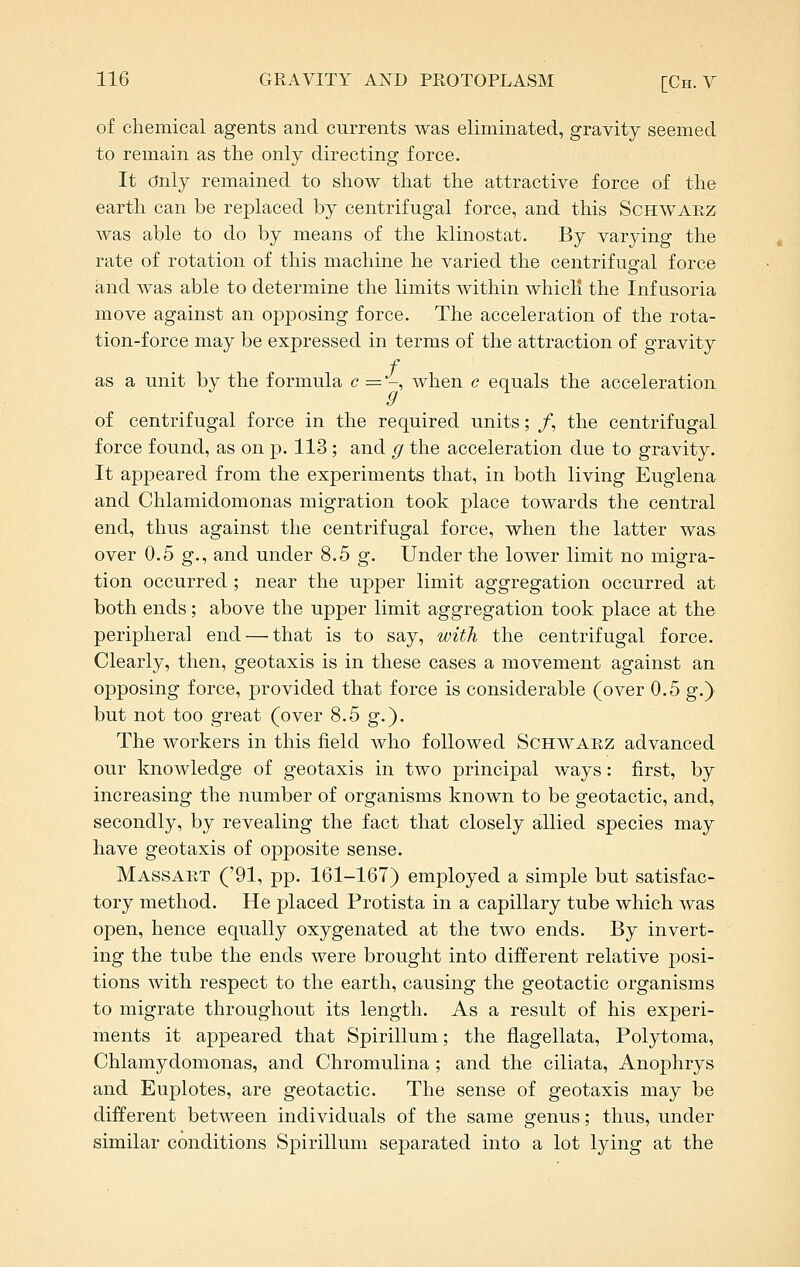 of chemical agents and currents was eliminated, gravity seemed to remain as the only directing force. It Only remained to show that the attractive force of the earth can be replaced by centrifugal force, and this Schwaez was able to do by means of the klinostat. By varying the rate of rotation of this machine he varied the centrifugal force and was able to determine the limits within whicli the Infusoria move against an opposing force. The acceleration of the rota- tion-force may be expressed in terms of the attraction of gravity / as a unit by the formula c — -, when c equals the acceleration g of centrifugal force in the required units; /, the centrifugal force found, as on p. 113 ; and g the acceleration due to gravity. It appeared from the experiments that, in both living Euglena and Chlamidomonas migration took place towards the central end, thus against the centrifugal force, when the latter was over 0.5 g., and under 8.5 g. Under the lower limit no migra- tion occurred; near the upper limit aggregation occurred at both ends; above the upper limit aggregation took place at the peripheral end — that is to say, with the centrifugal force. Clearly, then, geotaxis is in these cases a movement against an opposing force, provided that force is considerable (over 0.5 g.} but not too great (over 8.5 g.). The workers in this field who followed Schwaez advanced our knowledge of geotaxis in two principal ways: first, by increasing the number of organisms known to be geotactic, and, secondly, by revealing the fact that closely allied species may have geotaxis of opposite sense. Massakt ('91, pp. 161-167) employed a simple but satisfac- tory method. He placed Protista in a capillary tube which was open, hence equally oxygenated at the two ends. By invert- ing the tube the ends were brought into different relative posi- tions with respect to the earth, causing the geotactic organisms to migrate throughout its length. As a result of his experi- ments it appeared that Spirillum; the flagellata, Polytoma, Chlamydomonas, and Chromulina; and the ciliata, Anophrys and Euplotes, are geotactic. The sense of geotaxis may be different between individuals of the same genus; thus, under similar conditions Spirillum separated into a lot lying at the