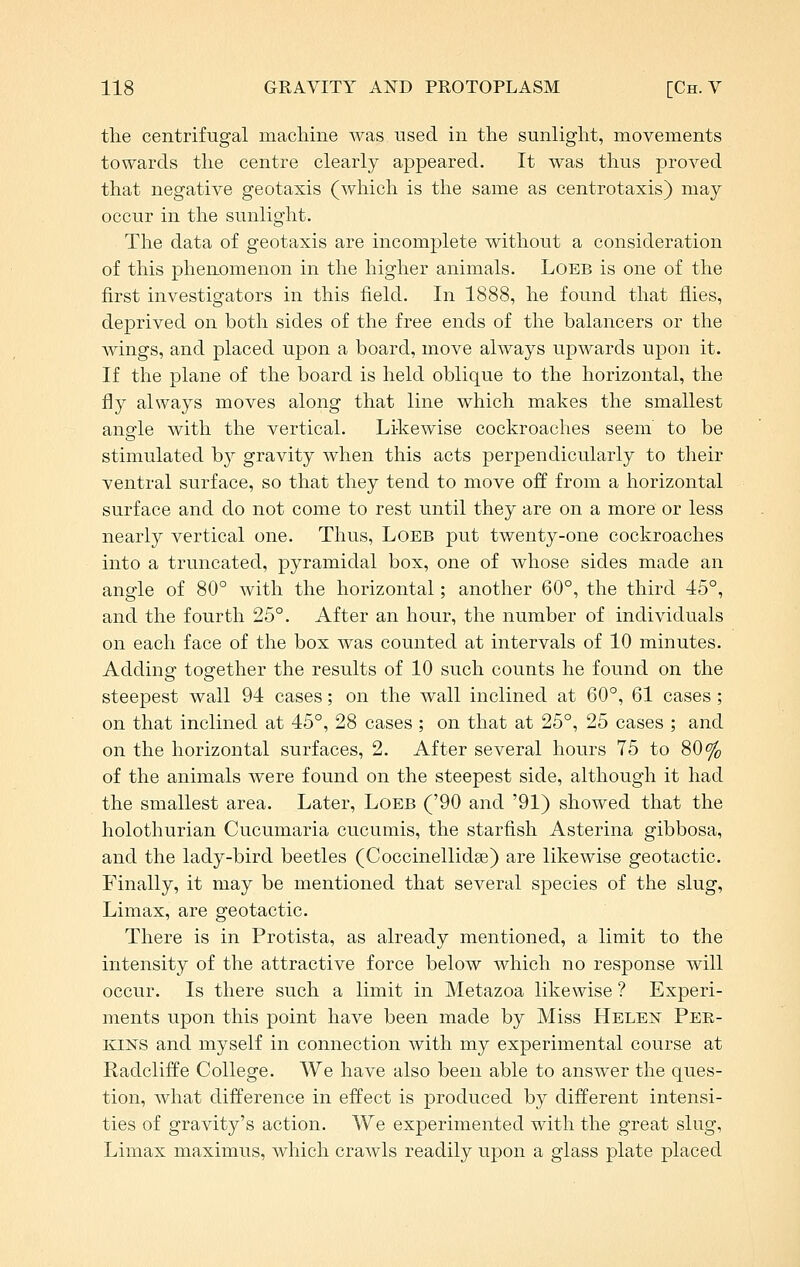 the centrifugal machine was used in the sunlight, movements towards the centre clearly appeared. It was thus proved that negative geotaxis (which is the same as centrotaxis) may- occur in the sunlight. The data of geotaxis are incomplete without a consideration of this phenomenon in the higher animals. LoEB is one of the first investigators in this field. In 1888, he found that flies, deprived on both sides of the free ends of the balancers or the wings, and placed upon a board, move always upwards upon it. If the plane of the board is held oblique to the horizontal, the fly always moves along that line which makes the smallest angle with the vertical. Likewise cockroaches seem to be stimulated by gravity when this acts perpendicularly to their ventral surface, so that they tend to move off from a horizontal surface and do not come to rest until they are on a more or less nearly vertical one. Thus, Loeb put twenty-one cockroaches into a truncated, pyramidal box, one of whose sides made an angle of 80° with the horizontal; another 60°, the third 45°, and the fourth 25°. After an hour, the number of individuals on each face of the box was counted at intervals of 10 minutes. Adding together the results of 10 such counts he found on the steepest wall 94 cases; on the wall inclined at 60°, 61 cases; on that inclined at 45°, 28 cases ; on that at 25°, 25 cases ; and on the horizontal surfaces, 2. After several hours 75 to 80% of the animals were found on the steepest side, although it had the smallest area. Later, Loeb ('90 and '91) showed that the holothurian Cucumaria cucumis, the starfish Asterina gibbosa, and the lady-bird beetles (Coccinellidse) are likewise geotactic. Finally, it may be mentioned that several species of the slug, Limax, are geotactic. There is in Protista, as already mentioned, a limit to the intensity of the attractive force below which no response will occur. Is there such a limit in Metazoa likewise ? Experi- ments upon this point have been made by Miss Helen Pee,- Kiisrs and myself in connection with my experimental course at Radcliffe College. We have also been able to answer the ques- tion, what difference in effect is produced by different intensi- ties of gravity's action. We experimented with the great slug, Limax maximus, which crawls readily upon a glass plate placed