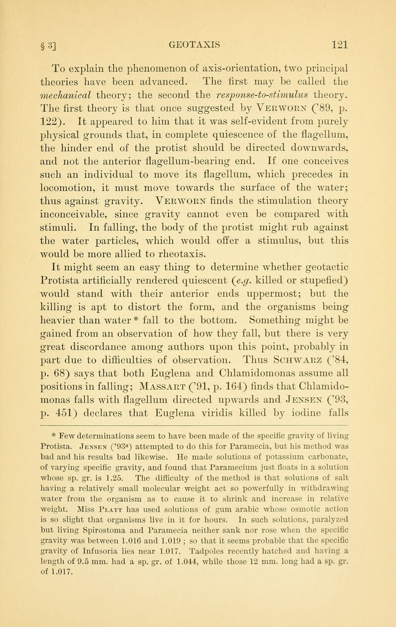 To explain the phenomenon of axis-orientation, two principal theories have been advanced. The first may be called the mechanical theory; the second the response-to-stimulus theory. The first theory is that once suggested by Vekwoei^ ('89, p. 122). It appeared to him that it was self-evident from purely physical grounds that, in complete quiescence of the flagellum, the hinder end of the protist should be directed downwards, and not the anterior flagellum-bearing end. If one conceives such an individual to move its flagellum, which precedes in locomotion, it must move towards the surface of the water; thus against gravity. Veeworn finds the stimulation theory inconceivable, since gravity cannot even be compared with stimuli. In falling, the body of the protist might rub against the water particles, which would offer a stimulus, but this would be more allied to rheotaxis. It might seem an easy thing to determine whether geotactic Protista artificially rendered quiescent (e.g. killed or stupefied) would stand with their anterior ends uppermost; but the killing is apt to distort the form, and the organisms being heavier than water * fall to the bottom. Something might be gained from an observation of how they fall, but there is very great discordance among authors upon this point, probably in part due to difficulties of observation. Thus Schwauz ('84, p. 68) says that both Euglena and Chlamidomonas assume all positions in falling; Massart ('91, p. 164) finds that Chlamido- monas falls with flagellum directed upwards and Jensen ('93, p. 451) declares that Euglena viridis killed by iodine falls * Few determinations seem to have been made of the specific gravity of living Protista. Jensen ('93'') attempted to do tliis for Paramecia, but his method was bad and his results bad likewise. He made solutions of potassium carbonate, of varying specific gravity, and found that Paramecium just floats in a solution whose sp. gr. is 1.25. The difficulty of the method is that solutions of salt having a relatively small molecular weight act so powerfully in withdrawing water from the organism as to cause it to shrink and increase in relative weight. Miss Platt has used solutions of gum arable whose osmotic action is so slight that organisms live in it for hours. In such solutions, paralyzed but living Spirostoma and Paramecia neither sank nor rose when the specific gravity was between 1.016 and 1.019 ; so that it seems probable that the specific gravity of Infusoria lies near 1.017. Tadpoles recently hatched and having a length of 9.5 mm. had a sp. gr. of 1.044, while those 12 mm. long had a sp. gr. of 1.017.