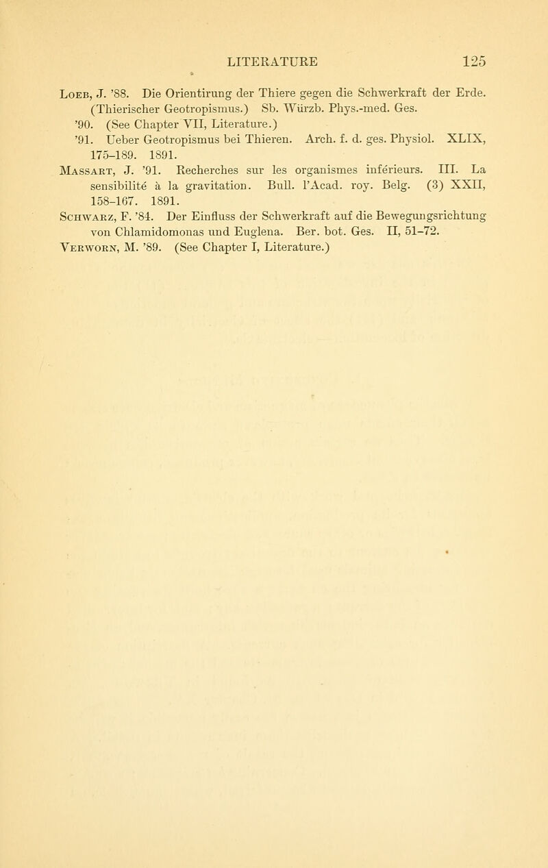 LoEB, J. '88. Die Orientirung der Thiere gegen die Schwerkraft der Erde. (Thierischer Geotropismus.) Sb. WUrzb. Phys.-med. Ges. '90. (See Chapter VII, Literature.) '91. Ueber Geotropismus bei Thieren. Arcb. f. d. ges. Physiol. XLIX, 175-189. 1891. Massart, J. '91. Recherches sur les organismes inferieurs. III. La sensibilite a la gravitation. Bull. I'Acad. roy. Belg. (3) XXII, 158-167. 1891. ScHWARZ, F. '84. Der Einfluss der Schwerkraft auf die Bewegungsrichtung von Chlamidomonas und Eugiena. Ber. bot. Ges. 11, 51-72. Verwtorn, M. '89. (See Chapter I, Literature.)