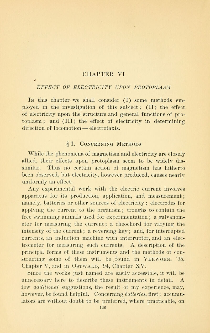 CHAPTER VI * EFFECT OF ELECTRICITY UPON PROTOPLASM In this chapter we shall consider (I) some methods em- ployed in the investigation of this subject; (II) the effect of electricity upon the structure and general functions of pro- toplasm ; and (III) the effect of electricity in determining direction of locomotion—electrotaxis. § 1. Concerning Methods While the phenomena of magnetism and electricity are closely allied, their effects upon protoplasm seem to be widely dis- similar. Thus no certain action of magnetism has hitherto been observed, but electricity, however produced, causes nearly uniformly an effect. Any experimental work with the electric current involves apparatus for its production, application, and measurement; namely, batteries or other sources of electricity; electrodes for applying the current to the organism; troughs to contain the free swimming animals used for experimentation; a galvanom- eter for measuring the current; a rheochord for varying the intensity of the current; a reversing key; and, for interrupted currents, an induction machine with interrupter, and an elec- trometer for measuring such currents. A description of the principal forms of these instruments and the methods of con- structing some of them will be found in Veeworn, '95, Chapter V, and in Ostwald, '94, Chapter XV. ISince the works just named are easily accessible, it will be unnecessary here to describe these instruments in detail. A few additional suggestions, the result of my experience, may, however, be found helpful. Concerning batte^-ies, first; accumu- lators are without doubt to be preferred, where practicable, on