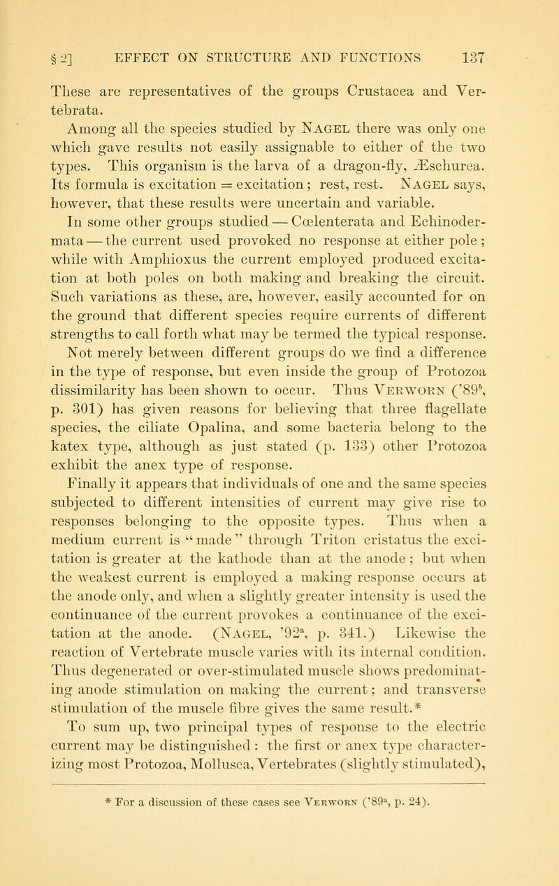 These are representatives of the groups Crustacea and Ver- tebrata. Among all the species studied by Nagel there was only one which gave results not easily assignable to either of the two types. This organism is the larva of a dragon-fly, ^-Eschurea. Its formula is excitation = excitation; rest, rest. Nagel says, however, that these results were uncertain and variable. In some other groups studied — Coelenterata and Echinoder- mata — the current used provoked no response at either pole; while with Amphioxus the current employed produced excita- tion at both poles on both making and breaking the circuit. Such variations as these, are, however, easily accounted for on the ground that different species require currents of different strengths to call forth what may be termed the typical response. Not merely between different groups do we find a difference in the type of response, but even inside the group of Protozoa dissimilarity has been shown to occur. Thus Verwoen ('89*, p. 301) has given reasons for believing that three flagellate species, the ciliate Opalina, and some bacteria belong to the katex type, although as just stated (p. 133) other Protozoa exhibit the anex type of response. Finally it appears that individuals of one and the same species subjected to different intensities of current may give rise to responses belonging to the opposite types. Thus when a medium current is  made  through Triton cristatus the exci- tation is greater at the kathode than at the anode; but when the weakest current is employed a making response occurs at the anode only, and when a slightly greater intensity is used the continuance of the current provokes a continuance of the exci- tation at the anode. (Nagel, '92% p. o-tl.) Likewise the reaction of Vertebrate muscle varies with its internal condition. Thus degenerated or over-stimulated muscle shows predominat- ing anode stimulation on making the current; and transverse stimulation of the muscle fibre gives the same result.* To sum up, two principal types of response to the electric current may be distinguished: the first or anex type character- izing most Protozoa, Mollusca, Vertebrates (slightly stimulated), * For a discussion of these cases see Verworn ('80, p. 24).